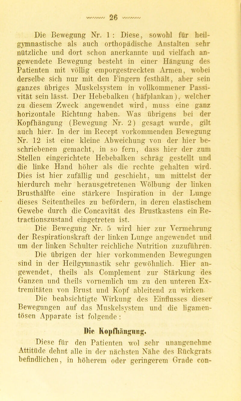 Die Bewegung Nr. 1 : Diese, sowohl für heil- gymnastische als auch orthopädische Anstalten sehr nützliche und dort schon anerkannte und vielfach an- gewendete Bewegung besteht in einer Hängung des Patienten mit völlig emporgestreckten Armen, wobei derselbe sich nur mit den Fingern festhält, aber sein ganzes übriges Muskelsystem in vollkommener Passi- vität sein lässt. Der Hebebalken (häfplankan), welcher zu diesem Zweck angewendet wird, muss eine ganz horizontale Richtung haben. Was übrigens bei der Kopfhängung (Bewegung Nr. 2) gesagt wurde, gilt auch hier. In der im Recept vorkommenden Bewegung Nr. 12 ist eine kleine Abweichung von der hier be- schriebenen gemacht, in so fern, dass hier der zum Stellen eingerichtete Hebebalken schräg gestellt und die linke Hand höher als die rechte gehalten wird. Dies ist hier zufällig und geschieht, lim mittelst der hierdurch mehr herausgetretenen Wölbung der linken Brusthälfte eine stärkere Inspiration in der Lunge dieses Seitentheiles zu befördern, in deren elastischem Gewebe durch die Concavität des Brustkastens ein Re- tractionszustand eingetreten ist. Die Bewegung Nr. 5 wird liier zur Vennehrung der Respirationskraft der linken Lunge angewendet und um der linken Schulter reichliche Nutrition zuzuführen. Die übrigen der hier vorkommenden Bewegungen sind in der Heilgymnastik sehr gewöhnlich. Hier an- gewendet, theils als Complement zur Stärkung des Ganzen und theils vornemlich um zu den unteren Ex- tremitäten von Brust und Kopf ableitend zu wirken Die beabsichtigte Wirkung des Einflusses dieser Bewegungen auf das Muskelsystem und die ligamen- tösen Apparate ist folgende: Die Kopfliängiing. Diese für den Patienten wol sehr unangenehme Attitüde dehnt alle in der nächsten Nähe des Rückgrats befindlichen, in höherem oder geringerem Grade con-