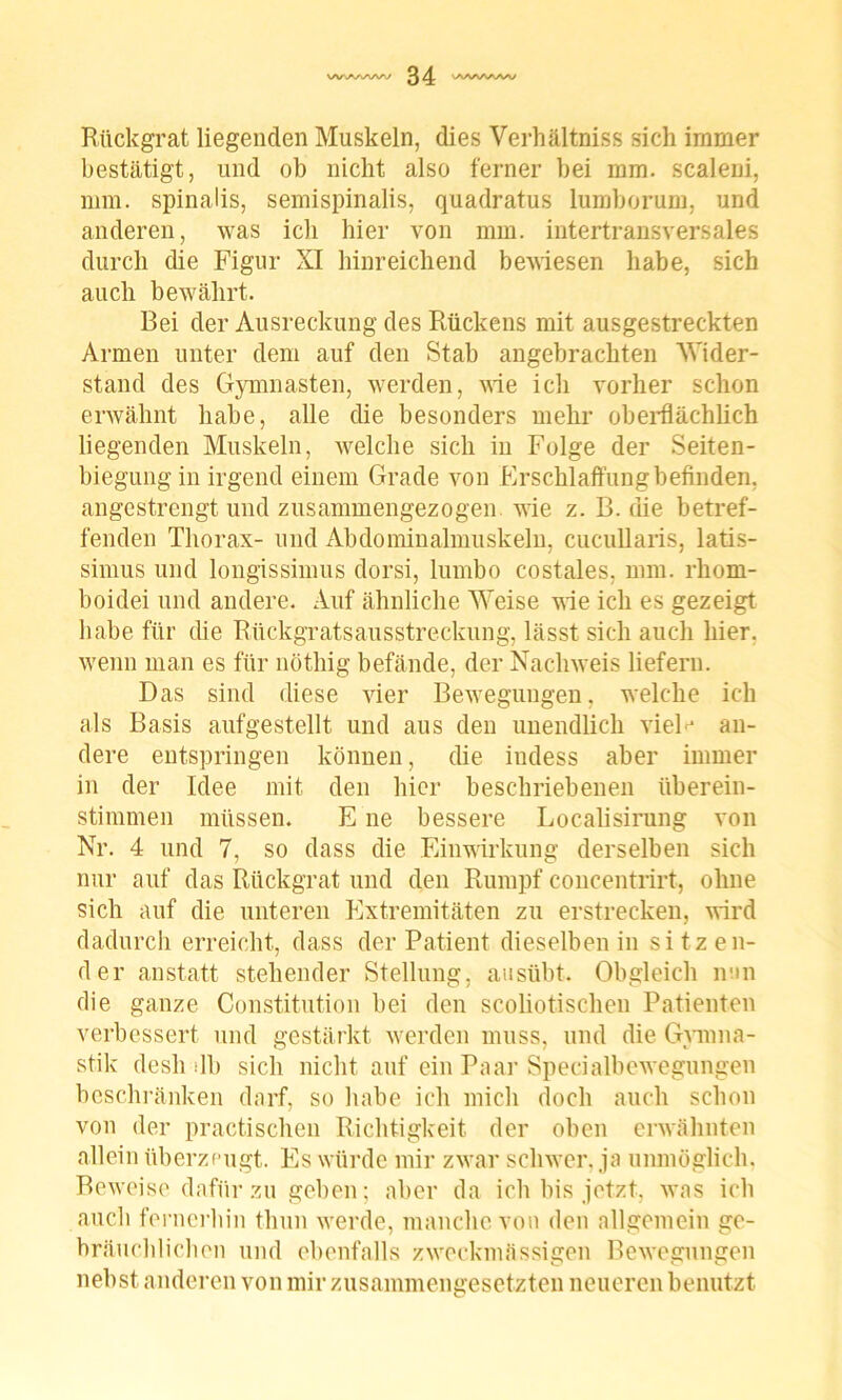 Rückgrat liegenden Muskeln, dies Verhältniss sich immer bestätigt, und ob nicht also ferner bei mm. scaleni, mm. spinalis, semispinalis, quadratus lumborum, und anderen, was ich hier von mm. intertransversales durch die Figur XI hinreichend bewiesen habe, sich auch bewährt. Bei der Ausreckung des Rückens mit ausgestreckten Armen unter dem auf den Stab angebrachten Wider- stand des Gymnasten, werden, wie ich vorher schon erwähnt habe, alle die besonders mehr oberflächlich liegenden Muskeln, welche sich in Folge der Seiten- biegung in irgend einem Grade von Erschlaffung befinden, angestrengt und zusammengezogen wie z. B. die betref- fenden Thorax- und Abdominalmuskeln, cucullaris, latis- simus und longissimus dorsi, lumbo costales, mm. rliom- boidei und andere. Auf ähnliche Weise wie ich es gezeigt habe für die Rückgratsausstreckung, lässt sich auch hier, wenn man es für nöthig befände, der Nachweis liefern. Das sind diese vier Bewegungen, welche ich als Basis aufgestellt und aus den unendlich vieP an- dere entspringen können, die indess aber immer in der Idee mit den hier beschriebenen überein- stimmen müssen. E ne bessere Localisirung von Nr. 4 und 7, so dass die Einwirkung derselben sich nur auf das Rückgrat und den Rumpf concentrirt, ohne sich auf die unteren Extremitäten zu erstrecken, wird dadurch erreicht, dass der Patient dieselben in sitzen- der anstatt stehender Stellung, ausübt. Obgleich nun die ganze Constitution bei den scoliotischen Patienten verbessert und gestärkt werden muss, und die Gymna- stik desh lb sich nicht auf ein Paar Specialbewegungen beschränken darf, so habe ich mich doch auch schon von der practischen Richtigkeit der oben erwähnten allein überzeugt. Es würde mir zwar schwer, ja unmöglich. Beweise dafür zu geben; aber da ich bis jetzt, was ich auch fernerhin thun werde, manche von den allgemein ge- bräuchlichen und ebenfalls zweckmässigen Bewegungen nebst anderen von mir zusammengesetzten neueren benutzt