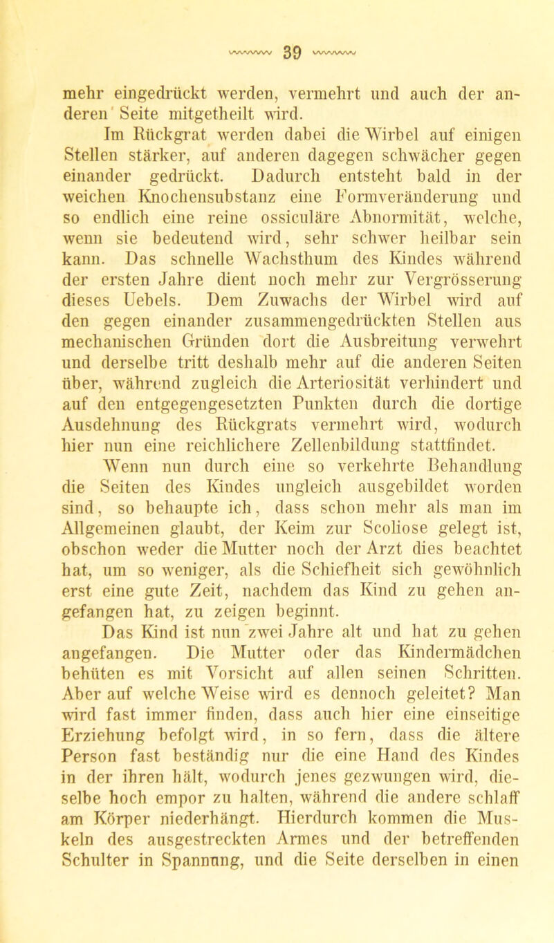 mehr eingedrückt werden, vermehrt und auch der an- deren Seite mitgetheilt wird. Im Rückgrat werden dabei die Wirbel auf einigen Stellen stärker, auf anderen dagegen schwächer gegen einander gedrückt. Dadurch entsteht bald in der weichen Knochensubstanz eine Formveränderung und so endlich eine reine ossiculäre Abnormität, welche, wenn sie bedeutend wird, sehr schwer heilbar sein kann. Das schnelle Wachsthum des Kindes während der ersten Jahre dient noch mehr zur Vergrosserung dieses Uebels. Dem Zuwachs der Wirbel wird auf den gegen einander zusammengedrückten Stellen aus mechanischen Gründen dort die Ausbreitung verwehrt und derselbe tritt deshalb mehr auf die anderen Seiten über, während zugleich die Arteriosität verhindert und auf den entgegengesetzten Punkten durch die dortige Ausdehnung des Rückgrats vermehrt wird, wodurch hier nun eine reichlichere Zellenbildung stattfindet. Wenn nun durch eine so verkehrte Behandlung die Seiten des Kindes ungleich ausgebildet worden sind, so behaupte ich, dass schon mehr als man im Allgemeinen glaubt, der Keim zur Scoliose gelegt ist, obschon weder die Mutter noch der Arzt dies beachtet hat, um so weniger, als die Schiefheit sich gewöhnlich erst eine gute Zeit, nachdem das Kind zu gehen an- gefangen hat, zu zeigen beginnt. Das Kind ist nun zwei Jahre alt und hat zu gehen angefangen. Die Mutter oder das Kindermädchen behüten es mit Vorsicht auf allen seinen Schritten. Aber auf welche Weise wird es dennoch geleitet? Man wird fast immer finden, dass auch hier eine einseitige Erziehung befolgt wird, in so fern, dass die ältere Person fast beständig nur die eine Hand des Kindes in der ihren hält, wodurch jenes gezwungen wird, die- selbe hoch empor zu halten, während die andere schlaff am Körper niederhängt. Hierdurch kommen die Mus- keln des ausgestreckten Armes und der betreffenden Schulter in Spannung, und die Seite derselben in einen