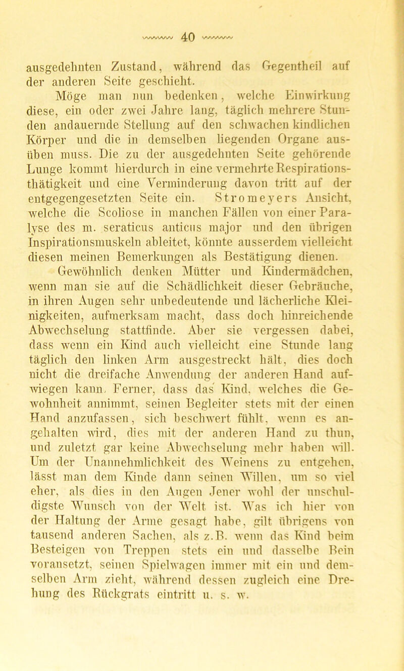 ausgedehnten Zustand, während das Gegentheil auf der anderen Seite geschieht. Möge man nun bedenken, welche Einwirkung diese, ein oder zwei Jahre lang, täglich mehrere Stun- den andauernde Stellung auf den schwachen kindlichen Körper und die in demselben liegenden Organe aus- üben muss. Die zu der ausgedehnten Seite gehörende Lunge kommt hierdurch in eine vermehrte Respirations- thätigkeit und eine Verminderung davon tritt auf der entgegengesetzten Seite ein. Stromeyers Ansicht, welche die Scoliose in manchen Fällen von einer Para- lyse des m. seraticus anticns major und den übrigen Inspirationsmuskeln ableitet, könnte ausserdem vielleicht diesen meinen Bemerkungen als Bestätigung dienen. Gewöhnlich denken Mütter und Kindermädchen, wenn man sie auf die Schädlichkeit dieser Gebräuche, in ihren Augen sehr unbedeutende und lächerliche Klei- nigkeiten, aufmerksam macht, dass doch hinreichende Abwechselung stattfinde. Aber sie vergessen dabei, dass wenn ein Kind auch vielleicht eine Stunde lang täglich den linken Arm ausgestreckt hält, dies doch nicht die dreifache Anwendung der anderen Hand auf- wiegen kann. Ferner, dass das Kind, welches die Ge- wohnheit annimmt, seinen Begleiter stets mit der einen Hand anzufassen, sich beschwert fühlt, wenn es an- gehalten wird, dies mit der anderen Hand zu thun, und zuletzt gar keine Abwechselung mehr haben will. Um der Unannehmlichkeit des Weinens zu entgehen, lässt man dem Kinde dann seinen Willen, um so viel eher, als dies in den Augen Jener wohl der unschul- digste Wunsch von der Welt ist. Was ich hier von der Haltung der Arme gesagt habe, gilt übrigens von tausend anderen Sachen, als z.B. wenn das Kind beim Besteigen von Treppen stets ein und dasselbe Bein voransetzt, seinen Spielwagen immer mit ein und dem- selben Arm zieht, während dessen zugleich eine Dre- hung des Rückgrats eintritt u. s. w.