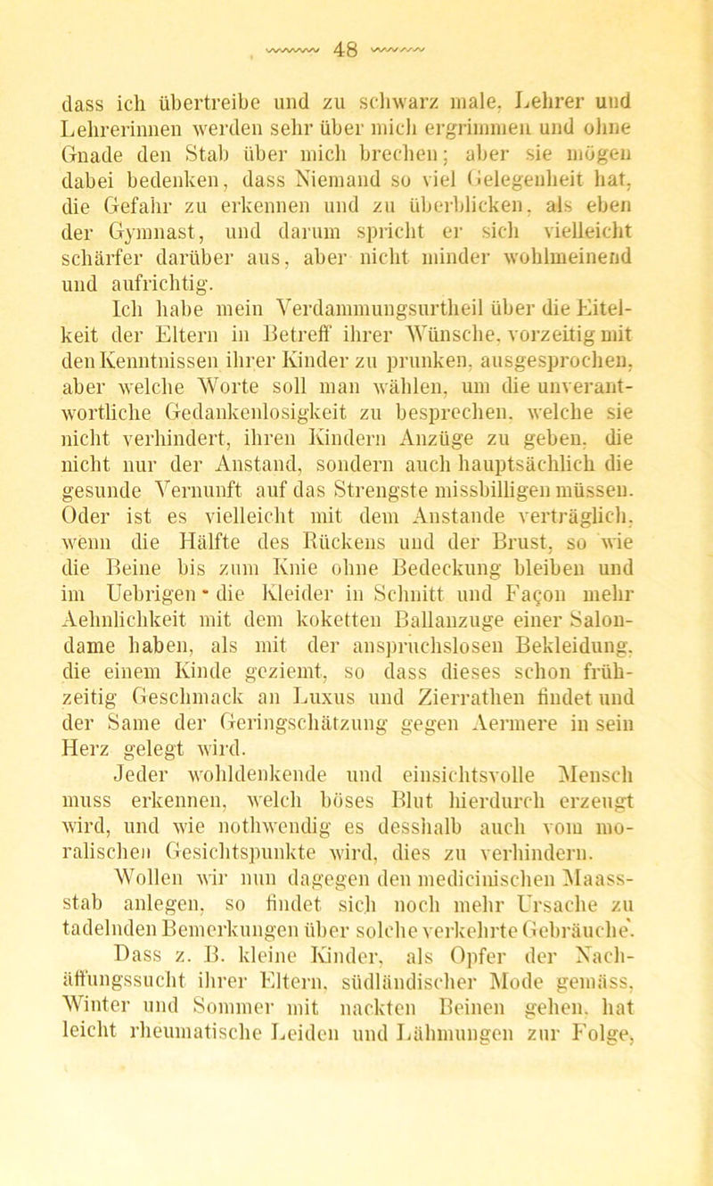 dass ich übertreibe und zu schwarz male. Lehrer und Lehrerinnen werden sehr über mich ergrimmen und ohne Gnade den Stab über mich brechen; aber sie mögen dabei bedenken, dass Niemand so viel Gelegenheit hat, die Gefahr zu erkennen und zu überblicken, als eben der Gymnast, und darum spricht er sich vielleicht schärfer darüber aus, aber nicht minder wohlmeinend und aufrichtig. Ich habe mein Verdammungsurtheil über die Eitel- keit der Eltern in Betreff ihrer Wünsche, vorzeitig mit den Kenntnissen ihrer Kinder zu prunken, ausgesprochen, aber welche Worte soll man wählen, um die unverant- wortliche Gedankenlosigkeit zu besprechen, welche sie nicht verhindert, ihren Kindern Anzüge zu geben, die nicht nur der Anstand, sondern auch hauptsächlich die gesunde Vernunft auf das Strengste missbilligen müssen. Oder ist es vielleicht mit dem Anstande verträglich, wenn die Hälfte des Rückens und der Brust, so wie die Beine bis zum Knie ohne Bedeckung bleiben und im Uebrigen * die Kleider in Schnitt und Fagon mehr Aehnlichkeit mit dem koketten Ballanzuge einer Salon- dame haben, als mit der anspruchslosen Bekleidung, die einem Kinde geziemt, so dass dieses schon früh- zeitig Geschmack an Luxus und Zierrathen findet und der Same der Geringschätzung gegen Aermere in sein Herz gelegt wird. Jeder wohldenkende und einsichtsvolle Mensch muss erkennen, welch böses Blut hierdurch erzeugt wird, und wie nothwendig es desshalb auch vom mo- ralischen Gesichtspunkte wird, dies zu verhindern. Wollen wir nun dagegen den medicinischen Maass- stab anlegen, so findet sich noch mehr Ursache zu tadelnden Bemerkungen über solche verkehrte Gebräuche'. Hass z. B. kleine Kinder, als Opfer der Nach- äffungssucht ihrer Eltern, südländischer Mode gemäss, Winter und Sommer mit nackten Beinen gehen, hat leicht rheumatische Leiden und Lähmungen zur Folge,