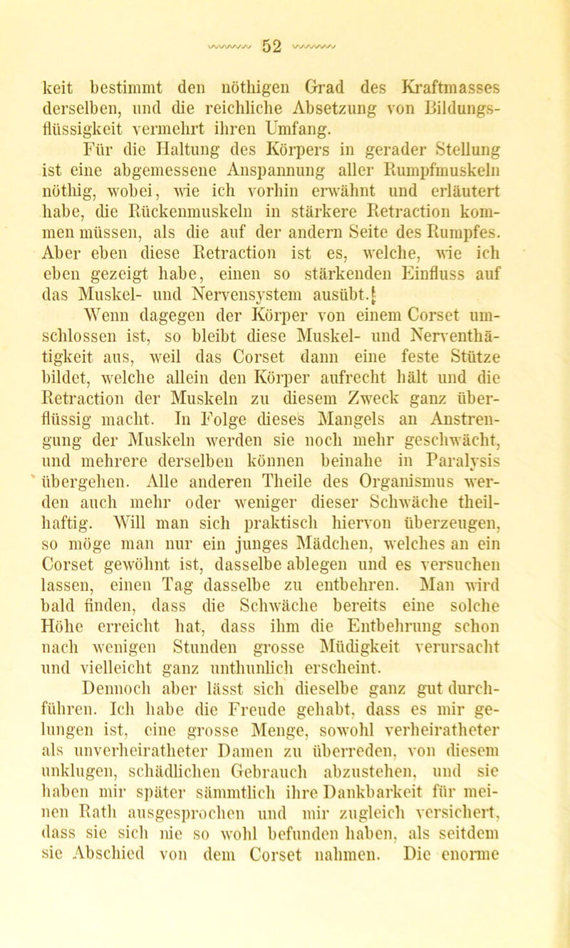 keit bestimmt den nöthigen Grad des Kraftmasses derselben, und die reichliche Absetzung von Bildungs- flüssigkeit vermehrt ihren Umfang. Für die Haltung des Körpers in gerader Stellung ist eine abgemessene Anspannung aller Rumpfmuskeln nötliig, wobei, wie ich vorhin erwähnt und erläutert habe, die Rückenmuskeln in stärkere Retraction kom- men müssen, als die auf der andern Seite des Rumpfes. Aber eben diese Retraction ist es, welche, wie ich eben gezeigt habe, einen so stärkenden Einfluss auf das Muskel- und Nervensystem ausübt. 1 Wenn dagegen der Körper von einem Corset um- schlossen ist, so bleibt diese Muskel- und Nerventhä- tigkeit aus, weil das Corset dann eine feste Stütze bildet, welche allein den Körper aufrecht hält und die Retraction der Muskeln zu diesem Zweck ganz über- flüssig macht. In Folge dieses Mangels an Anstren- gung der Muskeln werden sie noch mehr geschwächt, und mehrere derselben können beinahe in Paralysis übergehen. Alle anderen Theile des Organismus wer- den auch mehr oder weniger dieser Schwäche theil- haftig. Will man sich praktisch hiervon überzeugen, so möge man nur ein junges Mädchen, welches an ein Corset gewöhnt ist, dasselbe ablegen und es versuchen lassen, einen Tag dasselbe zu entbehren. Man wird bald finden, dass die Schwäche bereits eine solche Höhe erreicht hat, dass ihm die Entbehrung schon nach wenigen Stunden grosse Müdigkeit verursacht und vielleicht ganz unthunlich erscheint. Dennoch aber lässt sich dieselbe ganz gut durch- führen. Ich habe die Freude gehabt, dass es mir ge- lungen ist, eine grosse Menge, sowohl verheiratheter als unverheiratheter Damen zu überreden, von diesem unklugen, schädlichen Gebrauch abzustehen, und sie haben mir später sämmtlich ihre Dankbarkeit für mei- nen Rath ausgesprochen und mir zugleich versichert, dass sie sich nie so wohl befunden haben, als seitdem sie Abschied von dem Corset nahmen. Die enorme