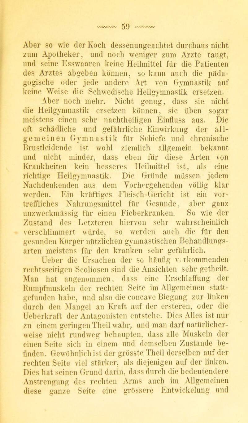 Aber so wie der Koch dessenungeachtet durchaus nicht zum Apotheker, und nocli weniger zum Arzte taugt, und seine Esswaaren keine Heilmittel für die Patienten des Arztes abgeben können, so kann aucli die päda- gogische oder jede andere Art von Gymnastik auf keine Weise die Schwedische Heilgymnastik ersetzen. Aber noch mehr. Nicht genug, dass sie nicht die Heilgymnastik ersetzen können, sie üben sogar meistens einen sehr nachtheiligen Einfluss aus. Die oft schädliche und gefährliche Einwirkung der all- gemeinen Gymnastik für Schiefe und chronische Brustleidende ist wohl ziemlich allgemein bekannt und nicht minder, dass eben für diese Arten von Krankheiten kein besseres Heilmittel ist, als eine richtige Heilgymnastik. Die Gründe müssen jedem Nachdenkenden aus dem Vorhergehenden völlig klar werden. Ein kräftiges Fleisch-Gericht ist ein vor- treffliches Nahrungsmittel für Gesunde, aber ganz unzweckmässig für einen Fieberkranken. So wie der Zustand des Letzteren hiervon sehr wahrscheinlich verschlimmert würde, so werden auch die für den gesunden Körper nützlichen gymnastischen Behandlungs- arten meistens für den kranken sehr gefährlich. Ueber die Ursachen der so häufig verkommenden rechtsseitigen Scoliosen sind die Ansichten sehr getheilt. Man hat angenommen, dass eine Erschlaffung der Rumpfmuskeln der rechten Seite im Allgemeinen statt- gefunden habe, und also die concavc Biegung zur linken durch den Mangel an Kraft auf der ersteren, oder die Ueberkraft der Antagonisten entstehe. Dies Alles ist nur zu einem geringen Theil wahr, und man darf natürlicher- weise nicht rundweg behaupten, dass alle Muskeln der einen Seite sich in einem und demselben Zustande be- finden. Gewöhnlich ist der grösste Theil derselben auf der rechten Seite viel stärker, als diejenigen auf der linken. Dies hat seinen Grund darin, dass durch die bedeutendere Anstrengung des rechten Arms auch im Allgemeinen diese ganze Seite eine grössere Entwickelung und