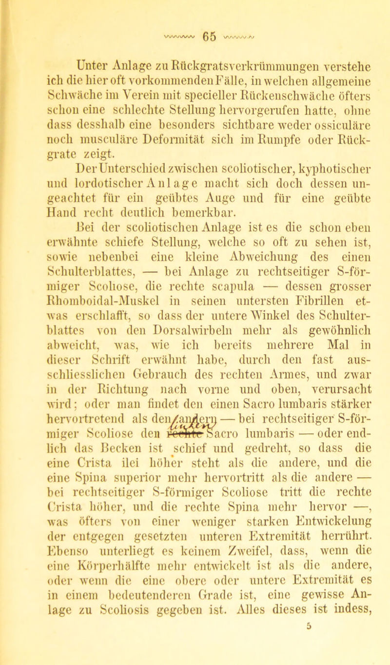 Unter Anlage zu Rückgratsverkrümmungen verstehe ich die hier oft vorkommenden Fälle, in welchen allgemeine Schwäche im Verein mit specieller Rückenschwäche öfters schon eine schlechte Stellung hervorgerufen hatte, ohne dass desshalb eine besonders sichtbare weder ossiculäre noch musculäre Deformität sich im Rumpfe oder Rück- grate zeigt. Der Unterschied zwischen scoliotischer, kyphotischer und lordotischerAnlage macht sich doch dessenun- geachtet für ein geübtes Auge und für eine geübte Hand recht deutlich bemerkbar. Hei der scoliotischen Anlage ist es die schon eben erwähnte schiefe Stellung, welche so oft zu sehen ist, sowie nebenbei eine kleine Abweichung des einen Schulterblattes, — bei Anlage zu rechtseitiger S-för- miger Scoliose, die rechte scapula — dessen grosser Rhomboidal-Muskel in seinen untersten Fibrillen et- was erschlafft, so dass der untere Winkel des Schulter- blattes von den Dorsalwirbeln mehr als gewöhnlich abweicht, was, wie ich bereits mehrere Mal in dieser Schrift erwähnt habe, durch den fast aus- schliesslichen Gebrauch des rechten Armes, und zwar in der Richtung nach vorne und oben, verursacht wird ; oder man findet den einen Sacro lumbaris stärker hervortretend als deiyhmiRrn — bei rechtseitiger S-för- miger Scoliose den reehroSacro lumbaris — oder end- lich das Becken ist schief und gedreht, so dass die eine Crista ilei höher steht als die andere, und die eine Spina superior mehr hervortritt als die andere — bei rechtseitiger S-förmiger Scoliose tritt die rechte Crista höher, und die rechte Spina mehr hervor —, was öfters von einer weniger starken Entwickelung der entgegen gesetzten unteren Extremität herrührt. Ebenso unterliegt es keinem Zweifel, dass, wenn die eine Körperhälfte mehr entwickelt ist als die andere, oder wenn die eine obere oder untere Extremität es in einem bedeutenderen Grade ist, eine gewisse An- lage zu Scoliosis gegeben ist. Alles dieses ist indess,