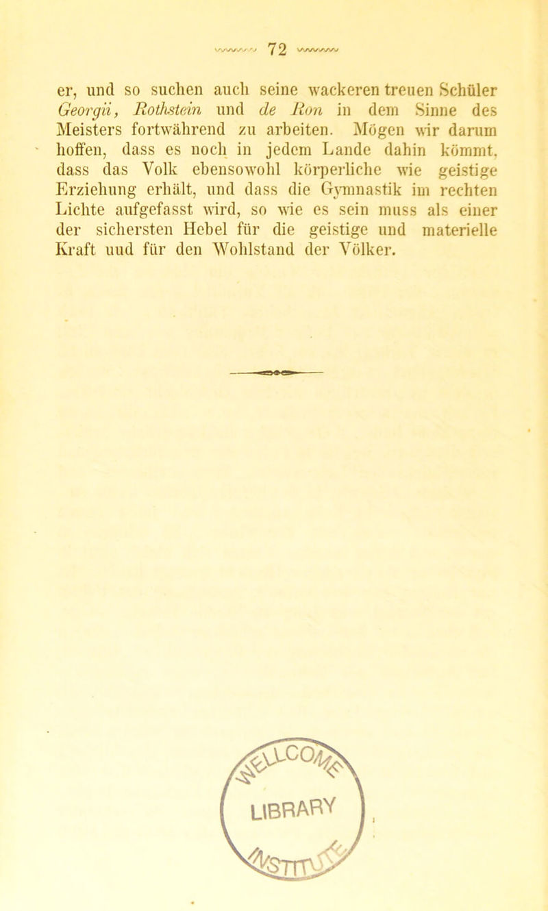 er, und so suchen auch seine wackeren treuen Schüler Georgii, Rothstein und de Ron in dem Sinne des Meisters fortwährend zu arbeiten. Mögen wir darum hoffen, dass es noch in jedem Lande dahin kömmt, dass das Volk ebensowohl körperliche wie geistige Erziehung erhält, und dass die Gymnastik im rechten Lichte aufgefasst wird, so wie es sein muss als einer der sichersten Hebel für die geistige und materielle Kraft uud für den Wohlstand der Völker. l