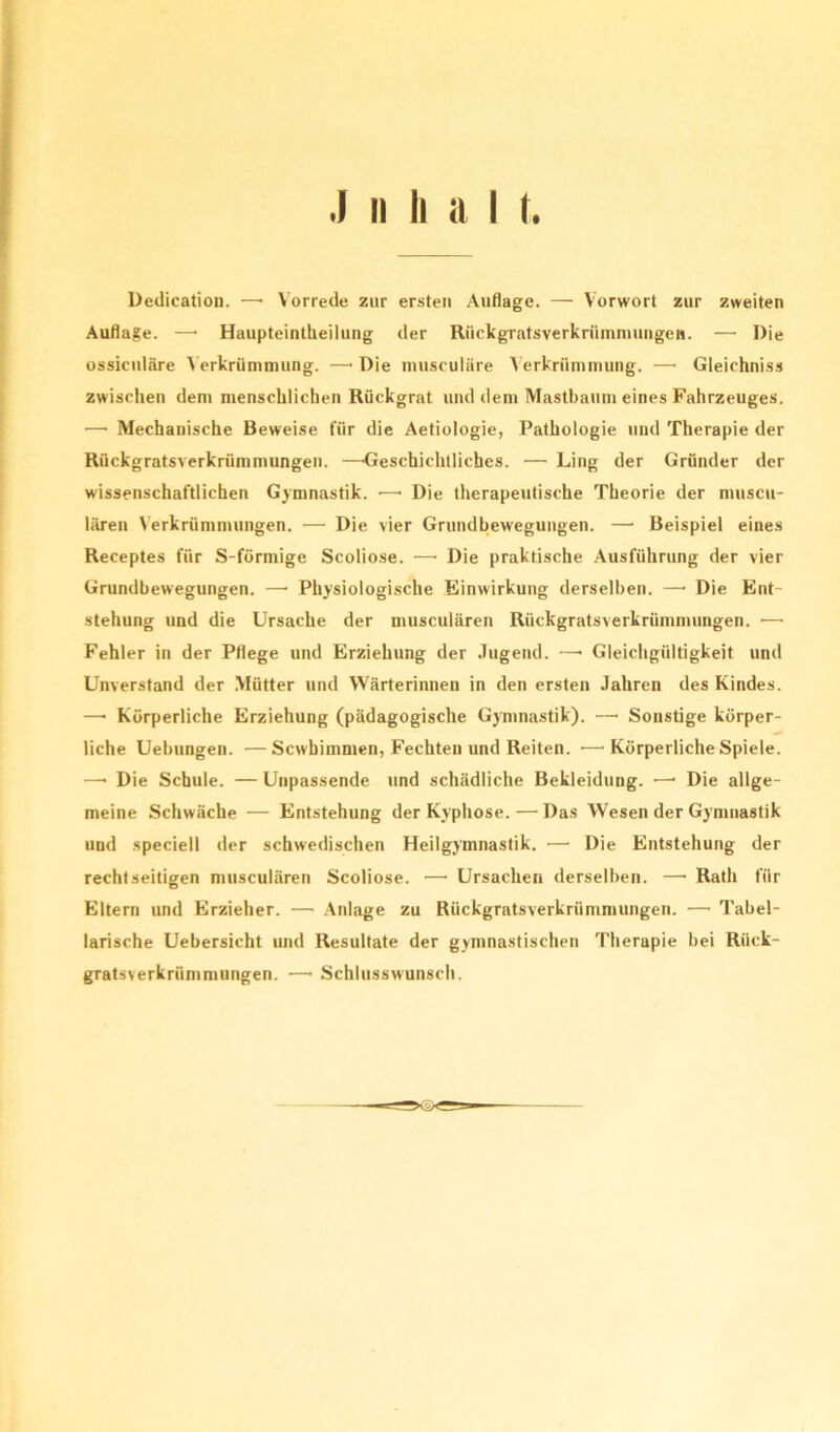 Dedication. —• Vorrede zur ersten Auflage. —- Vorwort zur zweiten Auflage. —• Haupteintheilung der Rückgratsverkrümmungen. — Die ossiculäre Verkrümmung. —• Die musculäre Verkrümmung. —• Gleichnis» zwischen dem menschlichen Rückgrat und dem Mastbaum eines Fahrzeuges. —• Mechanische Beweise für die Aetiologie, Pathologie und Therapie der Rückgratsverkrümmungen. —Geschichtliches. •— Ling der Gründer der wissenschaftlichen Gymnastik. •—• Die therapeutische Theorie der muscu- lären Verkrümmungen. — Die vier Grundbewegungen. —• Beispiel eines Receptes für S-förmige Scoliose. —• Die praktische Ausführung der vier Grundbewegungen. — Physiologische Einwirkung derselben. —• Die Ent- stehung und die Ursache der musculären Rückgratsverkrümmungen. —• Fehler in der Pflege und Erziehung der Jugend. —• Gleichgültigkeit und Unverstand der Mütter und Wärterinnen in den ersten Jahren des Kindes. —• Körperliche Erziehung (pädagogische Gymnastik). — Sonstige körper- liche Uebungen. —Scwbimmen, Fechten und Reiten. •—■ Körperliche Spiele. —• Die Schule. — Unpassende und schädliche Bekleidung. •—• Die allge- meine Schwäche — Entstehung der Kyphose.—Das Wesen der Gymnastik und speciell der schwedischen Heilgymnastik. •— Die Entstehung der rechtseitigen musculären Scoliose. 1—• Ursachen derselben. —• Rath für Eltern und Erzieher. — Anlage zu Rückgratsverkrümmungen. — Tabel- larische Uebersicht und Resultate der gymnastischen Therapie bei Rück- gratsverkrümmungen. — Schluss wünsch.