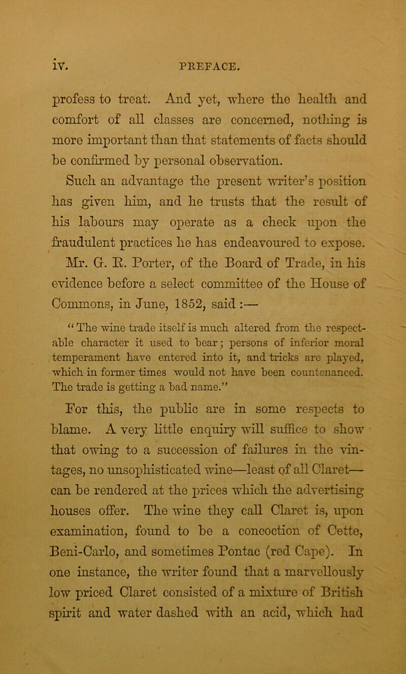 profess to treat. And yet, where the health and comfort of all classes are concerned, nothing is more important than that statements of facts should he confirmed by personal observation. Such an advantage the present writer’s position has given him, and he trusts that the result of his labours may operate as a check upon the fraudulent practices he has endeavoured to expose. Mr. G. E. Porter, of the Board of Trade, in his evidence before a select committee of the House of Commons, in June, 1852, said :— “ The -wine trade itself is much altered from the respect- able character it used to hear; persons of inferior moral temperament have entered into it, and tricks are played, which in former times would not have been countenanced. The trade is getting a had name.” For this, the public are in some respects to blame. A very little enquiry will suffice to show that owing to a succession of failures in the vin- tages, no -unsophisticated wine—least of all Claret— can be rendered at the prices which the advertising houses offer. The wine they call Claret is, upon examination, found to be a concoction of Cette, Beni-Carlo, and sometimes Pontac (red Cape). In one instance, the writer found that a marvellously low priced Claret consisted of a mixture of British spirit and water dashed with an acid, which had