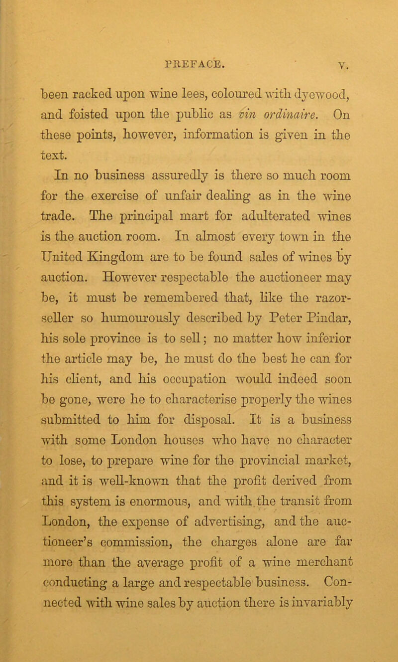 been racked upon wine lees, coloured witli dycwood, and foisted upon the public as vin ordinaire. On these points, however, information is given in the text. In no business assuredly is there so much room for the exercise of unfair dealing as in the wine trade. The principal mart for adulterated wines is the auction room. In almost every town in the United Kingdom are to be found sales of wines by auction. However respectable the auctioneer may be, it must be remembered that, like the razor- seller so humourously described by Peter Pindar, his sole province is to sell; no matter how inferior the article may be, he must do the best he can for his client, and his occupation would indeed soon be gone, were he to characterise properly the wines submitted to him for disposal. It is a business with some London houses who have no character to lose, to prepare wine for the provincial market, and it is well-known that the profit derived from this system is enormous, and with the transit from London, the expense of advertising, and the auc- tioneer’s commission, the charges alone are far more than the average profit of a wine merchant conducting a large and respectable business. Con- nected with wine sales by auction there is invariably