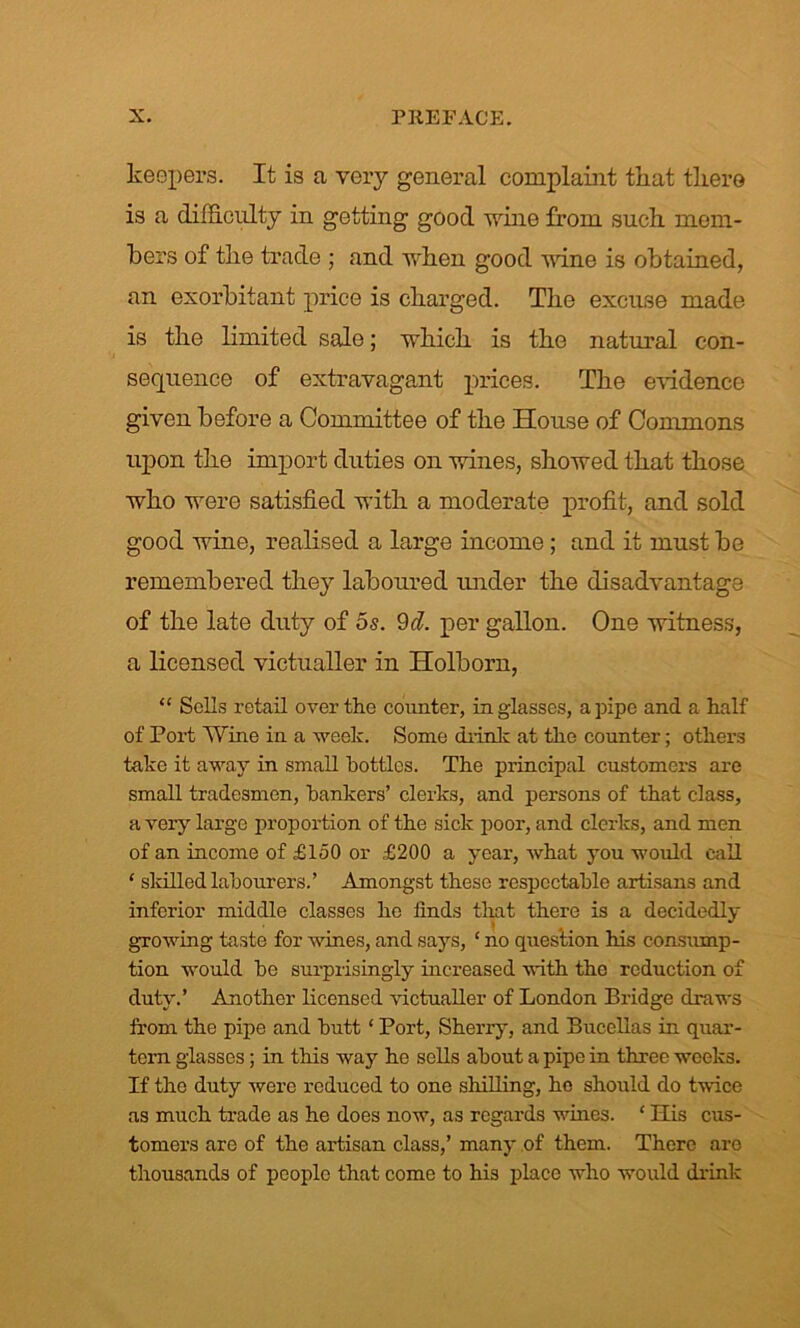 keepers. It is a very general complaint that there is a difficulty in getting good wine from such mem- bers of the trade ; and when good wine is obtained, an exorbitant price is charged. The excuse made is the limited sale; which is the natural con- sequence of extravagant prices. The evidence given before a Committee of the House of Commons upon the import duties on wines, showed that those who were satisfied with a moderate profit, and sold good wine, realised a large income; and it must be remembered they laboured under the disadvantage of the late duty of 5s. 9d. per gallon. One witness, a licensed victualler in Holborn, “ Sells retail over the counter, in glasses, a pipe and a half of Port Wine in a week. Some drink at the counter; others take it away in small bottles. The principal customers are small tradesmen, hankers’ clerks, and persons of that class, a very large proportion of the sick poor, and clerks, and men of an income of £150 or £200 a year, what you would call ‘ skilled labourers.’ Amongst these respectable artisans and inferior middle classes he linds that there is a decidedly growing taste for wines, and says, ‘ no question his consump- tion would be surprisingly increased with the reduction of duty.’ Another licensed victualler of London Bridge draws from the pipe and butt ‘ Port, Sherxy, and Bucellas in quar- tern glasses; in this way he sells about a pipe in three weeks. If the duty were reduced to one shilling, ho should do twice as much trade as he does now, as regards whies. ‘ Kis cus- tomers are of the artisan class,’ many of them. There are thousands of people that come to his place who would drink