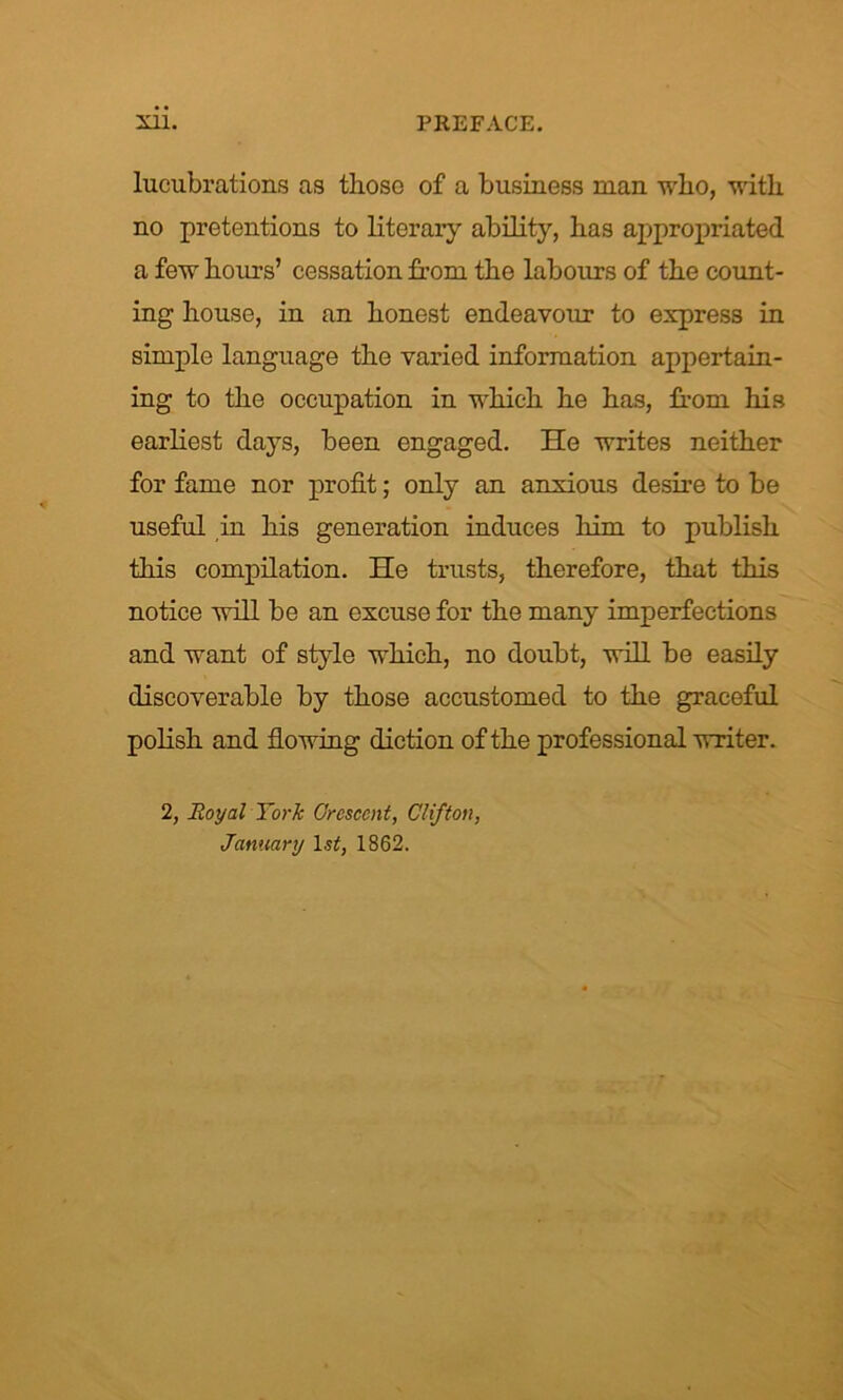 lucubrations as those of a business man who, with no pretentions to literary ability, has appropriated a few hours’ cessation from the labours of the count- ing house, in an honest endeavour to express in simple language the varied information appertain- ing to the occupation in which he has, from his earliest days, been engaged. He writes neither for fame nor profit; only an anxious desire to be useful in his generation induces him to publish this compilation. He trusts, therefore, that this notice will be an excuse for the many imperfections and want of style which, no doubt, will be easily discoverable by those accustomed to the graceful polish and flowing diction of the professional writer. 2, Royal York Orescent, Clifton, January lsif, 1862.