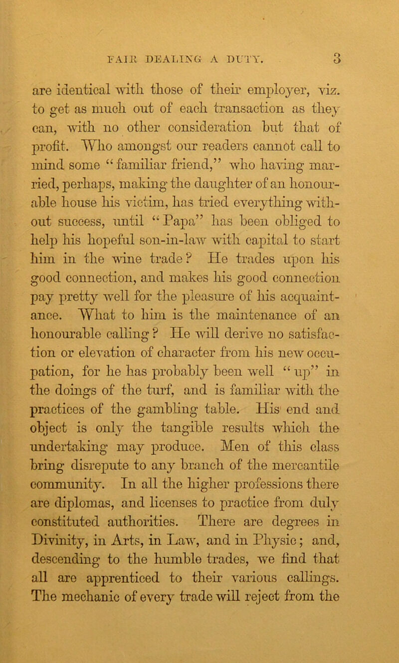 are identical with those of their employer, viz. to get as much out of each transaction as the} can, with no other consideration hut that of profit. Who amongst our readers cannot call to mind, some “ familiar friend,” who having mar- ried, perhaps, making the daughter of an honour- able house his victim, has tried everything with- out success, until “ Papa” has been obliged to help his hopeful son-in-law with capital to start him in the wine trade? He trades upon his good connection, and makes his good connection pay pretty well for the pleasure of his acquaint- ance. What to him is the maintenance of an honourable calling ? He will derive no satisfac- tion or elevation of character from his new occu- pation, for he has probably been well “ up” in the doings of the turf, and is familiar with the practices of the gambling table. His end and object is only the tangible results which the undertaking may produce. Men of this class bring disrepute to any branch of the mercantile community. In all the higher professions there are diplomas, and licenses to practice from duly constituted authorities. There are degrees in Divinity, in Arts, in Law, and in Physic; and, descending to the humble trades, we find that all are apprenticed to then various callings. The mechanic of every trade will reject from the