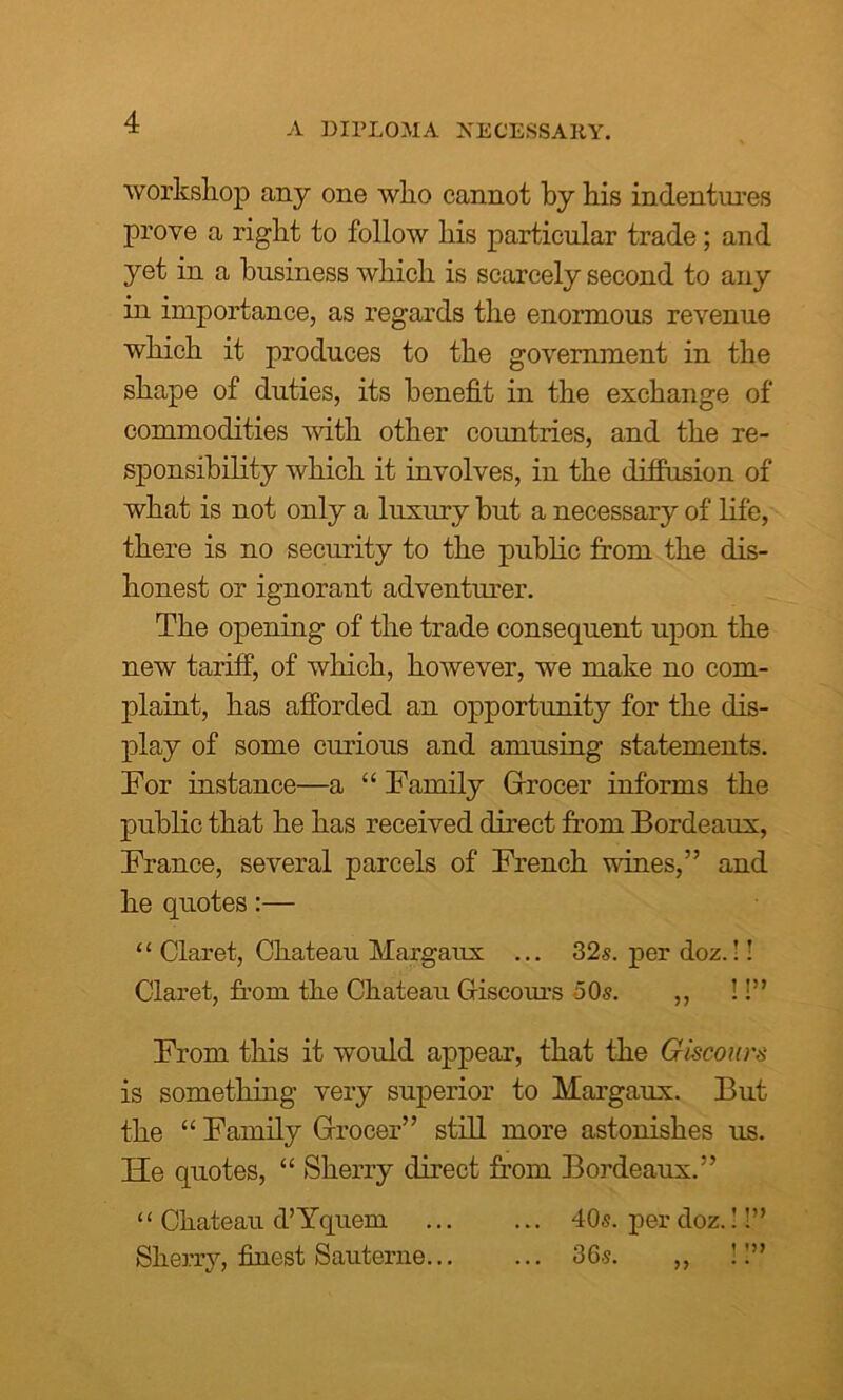 A DIPLOMA NECESSARY. workshop any one who cannot by his indentures prove a right to follow his particular trade; and yet in a business which is scarcely second to any in importance, as regards the enormous revenue which it produces to the government in the shape of duties, its benefit in the exchange of commodities with other countries, and the re- sponsibility which it involves, in the diffusion of what is not only a luxury but a necessary of life, there is no security to the public from the dis- honest or ignorant adventurer. The opening of the trade consequent upon the new tariff, of which, however, we make no com- plaint, has afforded an opportunity for the dis- play of some curious and amusing statements. Tor instance—a “ Family Grocer informs the public that he has received direct from Bordeaux, France, several parcels of French wines,” and he quotes:— ‘‘ Claret, Chateau Margaux ... 32s. per doz.!! Claret, from the Chateau Giscours 50s. ,, !!” From this it would appear, that the Giscours is something very superior to Margaux. But the “ Family Grocer” still more astonishes us. He quotes, “ Sherry direct from Bordeaux.” “ Chateau d’Yquem ... ... 40s. per doz.!!” Sherry, finest Sauterne 36s. ,, !!”