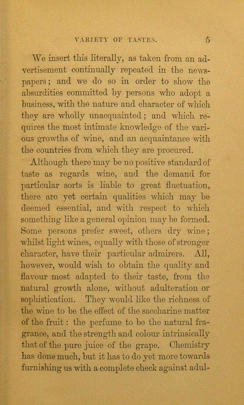 We insert tliis literally, as taken from an ad- vertisement continually repeated in the news- papers; and we do so in order to show the absurdities committed by persons who adopt a business, with the nature and character of which they are wholly unacquainted; and which re- quires the most intimate knowledge of the vari- ous growths of wine, and an acquaintance with the countries from which they are procured. Although there’may he no positive standard of taste as regards wine, and the demand for particular sorts is liable to great fluctuation, there are yet certain qualities which may be deemed essential, and with respect to which something like a general opinion may be formed. Some persons prefer sweet, others dry wine; whilst light wines, equally with those of stronger character, have their particular admirers. All, however, would wish to obtain the quality and flavour most adapted to their taste, from the natural growth alone, without adulteration or sophistication. They would like the richness of the wine to be the effect of the saccharine matter of the fruit: the perfume to be the natural fra- grance, and the strength and colour intrinsically that of the pure juice of the grape. Chemistry has done much, but it has to do yet more towards furnishing us with a complete check against adul-