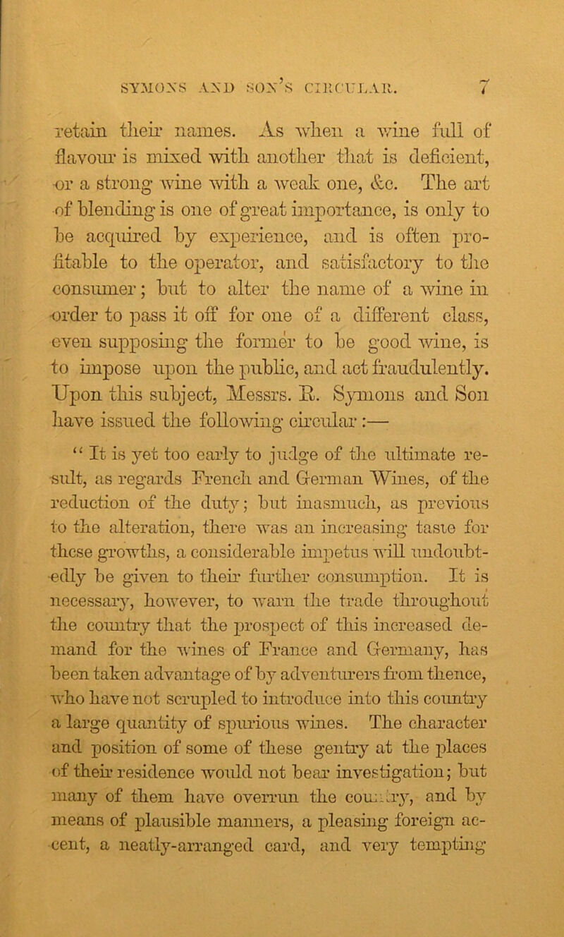 retain tlieir names. As when a wine full of flavour is mixed with another that is deficient, nr a strong wine with a weak one, &c. The art of blending is one of great importance, is only to he acquired by experience, and is often pro- fitable to the operator, and satisfactory to the consumer; but to alter the name of a wine in •order to pass it off for one of a different class, even supposing the former to be good wine, is to impose upon the public, and act fraudulently. Upon this subject, Messrs. It. Symons and Son have issued the following circular:— “ It is yet too early to judge of the ultimate re- sult, as regards French and German Wines, of the reduction of the duty; but inasmuch, as previous to the alteration, there was an increasing taste for these growths, a considerable impetus will undoubt- edly be given to their further consumption. It is necessary, however, to warn the trade throughout the country that the prospect of this increased de- mand for the wines of France and Germany, has been taken advantage of by adventurers from thence, who have not scrupled to introduce into this country a large quantity of spurious wines. The character and position of some of these gentry at the places of theh residence would not bear investigation; but many of them have overrun the com: ay, and by means of plausible manners, a pleasing foreign ac- cent, a neatly-arranged card, and very tempting