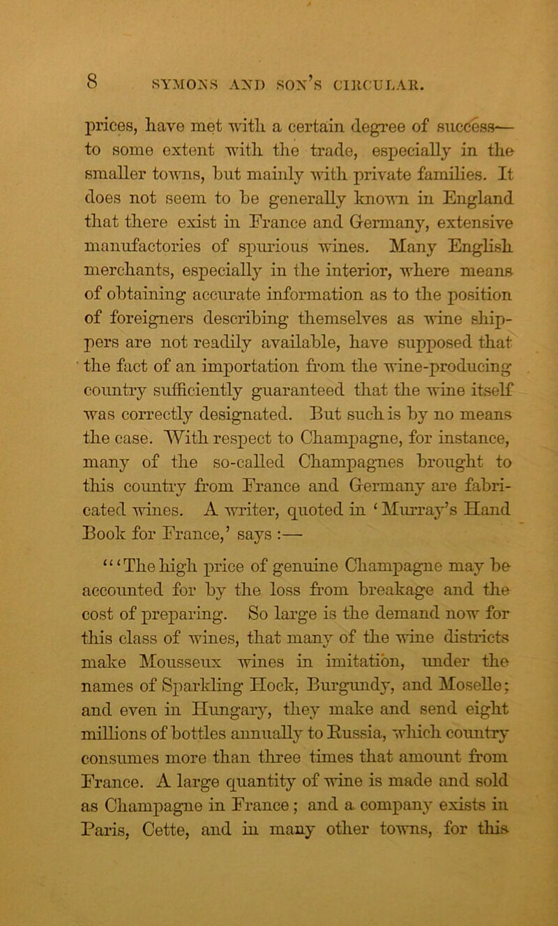 prices, have met with a certain degree of success-— to some extent with the trade, especially in the smaller towns, but mainly with private families. It does not seem to be generally known in England that there exist in France and Germany, extensive manufactories of spurious wines. Many English merchants, especially in the interior, where means of obtaining accurate information as to the position of foreigners describing themselves as wine ship- pers are not readily available, have supposed that the fact of an importation from the wine-producing country sufficiently guaranteed that the wine itself was correctly designated. But such is by no means the case. With respect to Champagne, for instance, many of the so-called Champagnes brought to this country from France and Germany are fabri- cated wines. A writer, quoted in 1 Murray’s Hand Book for France,’ says :— ‘ ‘ ‘ The high price of genuine Champagne may be accounted for by the loss from breakage and the cost of preparing. So large is the demand now for tliis class of wines, that many of the wine districts make Mousseux wines in imitation, under the names of Sparkling Hock. Burgundy, and Moselle; and even in Hungary, they make and send eight millions of bottles annually to Bussia, which country consumes more than three times that amount from France. A large quantity of wine is made and sold as Champagne in France; and a company exists in Paris, Cette, and in many other towns, for this