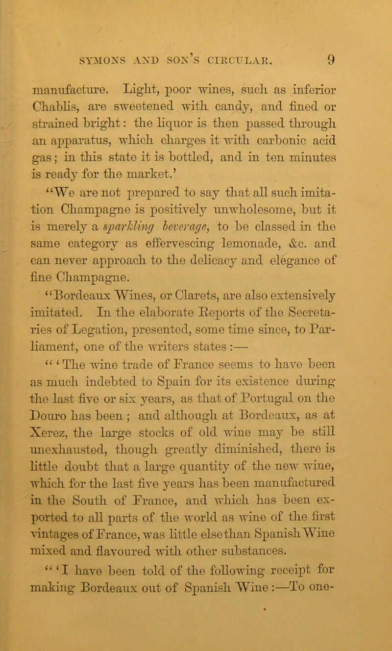 manufacture. Light, poor wines, such as inferior Chablis, are sweetened with, candy, and fined or strained bright: tlie liquor is then passed through an apparatus, which charges it with carbonic acid gas; in this state it is bottled, and in ten minutes is ready for the market.’ “We are not prepared to say that all such imita- tion Champagne is positively unwholesome, but it is merely a spariding leverage, to be classed in the same category as effervescing lemonade, &c. and can never approach to the delicacy and elegance of fine Champagne. “Bordeaux Wines, or Clarets, are also extensively imitated. In the elaborate Reports of the Secreta- ries of Legation, presented, some time since, to Par- liament, one of the writers states :— “ ‘ The wine trade of France seems to have been as much indebted to Spain for its existence during the last five or six years, as that of Portugal on the Douro has been ; and although at Bordeaux, as at Xerez, the large stocks of old wine may be still unexhausted, though greatly diminished, there is little doubt that a large quantity of the new wine, which for the last five years has been manufactured in the South of France, and which has been ex- ported to all parts of the world as wine of the first vintages of France, was little else than SpanishWine mixed and flavoured with other substances. “ ‘I have been told of the following receipt for making Bordeaux out of Spanish Wine :—To one-