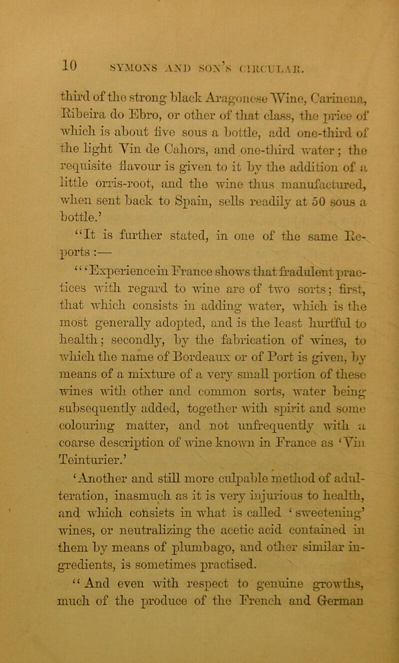 third of tlie strong Hack Aragonese Wine, Carmona, Eibeira do Ebro, or other of that class, the price of which is about hve sous a bottle, add one-third of the light Yin de Cahors, and one-third water; the requisite flavour is given to it by the addition of a little orris-root, and the wine thus manufactured, when sent back to Spain, sells readily at 50 sous a bottle.’ “It is further stated, in one of the same Be- ports:— ‘ ‘ ‘ Experience in France shows that fradulent prac- tices with regard to wine are of two sorts; first, that which consists in adding water, which is the most generally adopted, and is the least hurtful to health; secondly, by the fabrication of wines, to which the name of Bordeaux or of Port is given, by means of a mixture of a very small portion of these wines with other and common sorts, water being subsequently added, together with spirit and some colouring matter, and not infrequently with a coarse description of wine known in France as ‘Yin Teinturier.’ ‘Another and still more culpable method of adul- teration, inasmuch as it is very injurious to health, and which colisists in what is called ‘ sweetening’ wines, or neutralizing the acetic acid contained in them by means of plumbago, and other similar in- gredients, is sometimes practised. ‘ ‘ And even with respect to genuine growths, much of the produce of the French and German