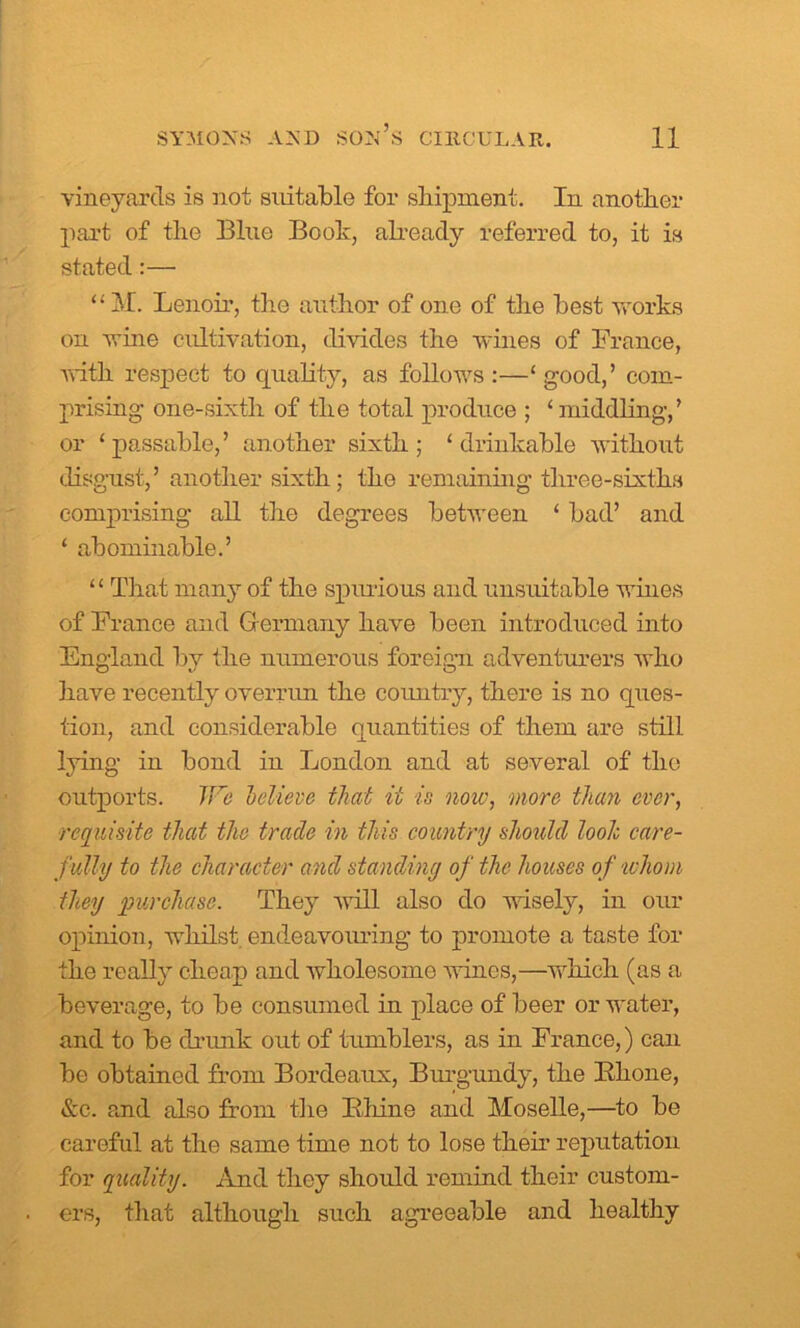 vineyards is not suitable for shipment. In another part of the Blue Book, already referred to, it is stated:— “M. Lenoir, the author of one of the best -works on wine cultivation, divides the wines of France, with respect to quality, as follows :—‘ good,’ com- prising one-sixth of the total produce ; ‘ middling-,’ or ‘ passable,’ another sixth ; ‘ drinkable without disgust,’ another sixth; the remaining three-sixths comprising all the degrees between ‘ bad’ and ‘ abominable.’ ‘£ That many of the spurious and unsuitable wines of France and Germany have been introduced into England by the numerous foreign adventurers who have recently overrun the country, there is no ques- tion, and considerable quantities of them are still lying in bond in London and at several of the outports. JFe hclieve that it is now, more than ever, requisite that the trade in this country should loolc, care- fully to the character and standing of the houses of whom they purchase. They will also do wisely, in our opinion, whilst endeavouring to promote a taste for the really cheap and wholesome wines,—which (as a beverage, to be consumed in place of beer or water, and to be drunk out of tumblers, as in France,) can be obtained from Bordeaux, Burgundy, the Bhone, &c. and also from the Ivliine and Moselle,—to be careful at the same time not to lose their reputation for quality. And they should remind their custom- ers, that although such agreeable and healthy