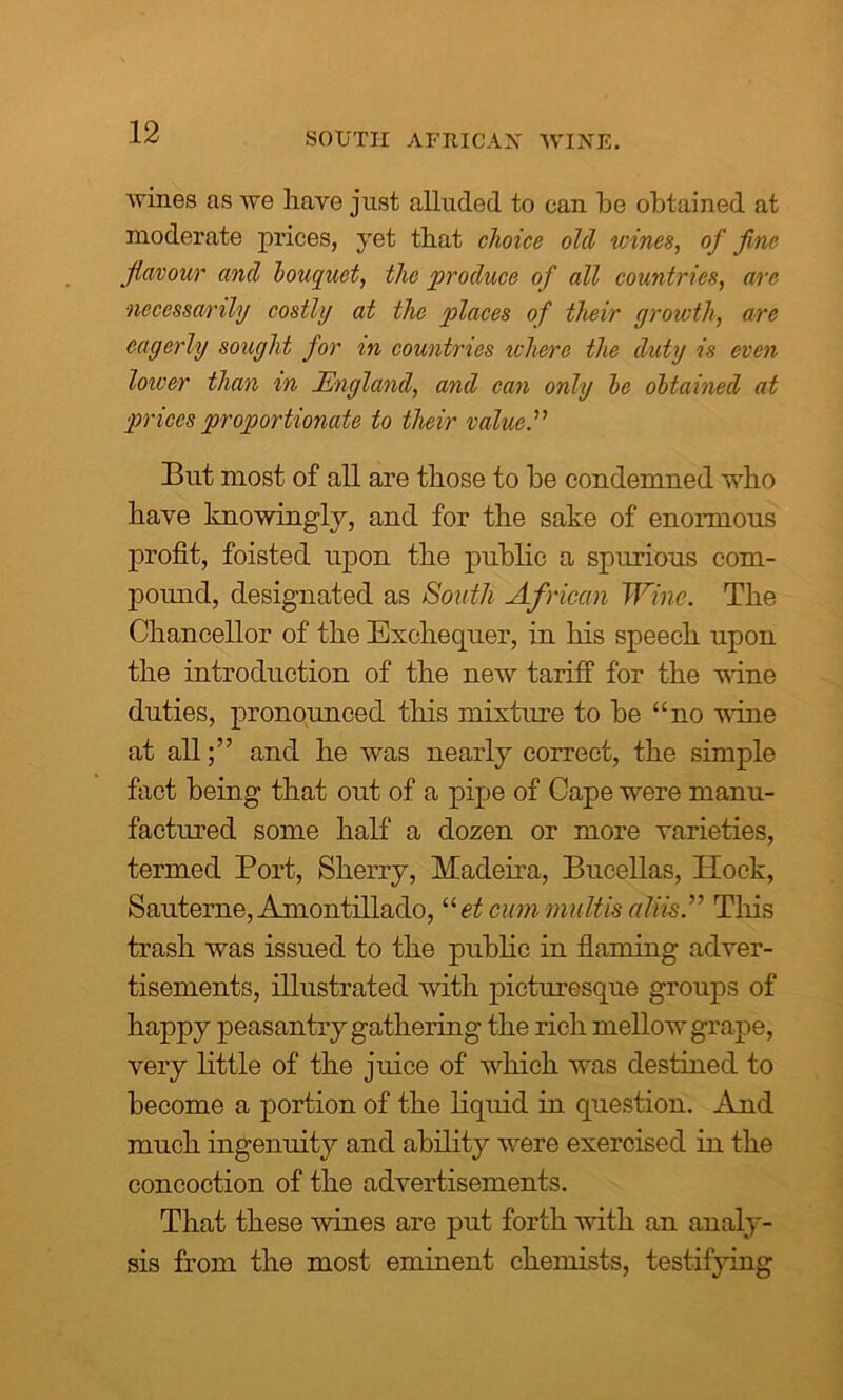 wines as we have just alluded to can be obtained at moderate prices, yet that choice old wines, of fine flavour and bouquet, the produce of all countries, arc necessarily costly at the places of their grtiwth, are eagerly sought for in countries where the duty is even lower than in England, and can only he obtained at prices proportionate to their value.” But most of all are those to be condemned who have knowingly, and for the sake of enormous profit, foisted upon the public a spurious com- pound, designated as South African Wine. The Chancellor of the Exchequer, in his speech upon the introduction of the new tariff for the wine duties, pronounced this mixture to be “no wine at all;” and he was nearly correct, the simple fact being that out of a pipe of Cape were manu- factured some half a dozen or more varieties, termed Port, Sherry, Madeira, Bucellas, Hock, Sauterne, Amontillado, uet cum multis aliis.” This trash was issued to the public in flaming adver- tisements, illustrated with picturesque groups of happy peasantry gathering the rich mellow grape, very little of the juice of which was destined to become a portion of the liquid in question. And much ingenuity and ability were exercised in the concoction of the advertisements. That these wines are put forth with an analy- sis from the most eminent chemists, testifying