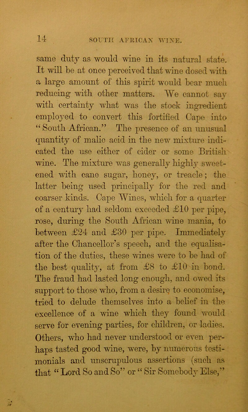 same duty as would wine in its natural state. It will be at once perceived that wine dosed with a large amount of this spirit would bear much reducing with other matters. We cannot say with certainty what was the stock ingredient employed to convert this fortified Cape into “ South African.” The presence of an unusual quantity of malic acid in the new mixture indi- cated the use either of cider or some British wine. The mixture was generally highly sweet- ened with cane sugar, honey, or treacle; the latter being used principally for the red and coarser kinds. Cape Wines, which for a quarter of a century had seldom exceeded £10 per pipe, rose, during the South African vine mania, to between £24 and £30 per pipe. Immediately after the Chancellor’s speech, and the equalisa- tion of the duties, these wines were to be had of the best qualhy, at from £8 to £10 in bond. The fraud had lasted long enough, and owed its support to those who, from a desire to economise, tried to delude themselves into a belief in the excellence of a wine which they foimd would serve for evening parties, for children, or ladies. Others, who had never understood or even per- haps tasted good vine, were, by numerous testi- monials and unscrupulous assertions (such as that “ Lord So and So” or “ Sir Somebody Else,”