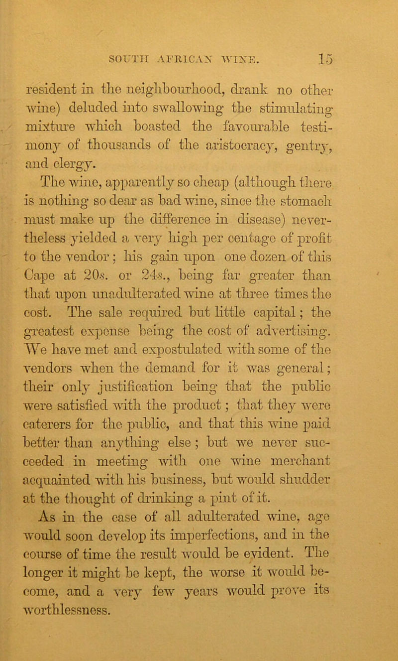 resident in the neighbourhood, drank no other wine) deluded into swallowing the stimulating mixture which boasted the favourable testi- mony of thousands of the aristocracy, gentry, and clergy. The wine, apparently so cheap (although there is nothing so dear as bad wine, since the stomach must make up the difference in disease) never- theless yielded a very high per centage of profit to the vendor; his gain upon one dozen of this Cape at 20-s. or 24s., being far greater than that upon unadulterated wine at three times the cost. The sale required but little capital; the greatest expense being the cost of advertising. We have met and expostulated with some of the vendors when the demand for it was general; their only justification being that the public were satisfied with the product; that they were caterers for the public, and that this wine paid better than anything else ; but we never suc- ceeded in meeting with one wine merchant acquainted with his business, but would shudder at the thought of drinking a pint of it. As in the case of all adulterated wine, age would soon develop its imperfections, and in the course of time the result would be evident. The longer it might be kept, the worse it would be- come, and a very few years would prove its worthlessness.