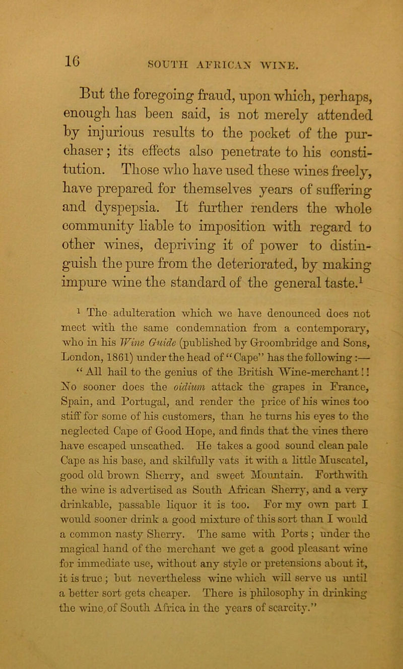 But tlie foregoing fraud, upon wliicli, perhaps, enough has been said, is not merely attended by injurious results to the pocket of the pur- chaser ; its effects also penetrate to his consti- tution. Those who have used these wines freely, have prepared for themselves years of suffering and dyspepsia. It further renders the whole community liable to imposition with regard to other vines, depriving it of power to distin- guish the pure from the deteriorated, by making impure wine the standard of the general taste.1 1 The adulteration which we have denounced does not meet with the same condemnation from a contemporary, who in his Wine Guide (published hy Groombridge and Sons, London, 1861) under the head of “ Cape” has the following :— “ All hail to the genius of the British Wine-merchant!! Xo sooner does the oidium attack the grapes in France, Spain, and Portugal, and render the price of his wines too stiff for some of his customers, than he turns his eyes to the neglected Cape of Good Hope, and finds that the vines there have escaped unscathed. He takes a good sound clean pale Cape as his base, and skilfully vats it with a little Muscatel, good old brown Sherry, and sweet Mountain. Forthwith the wine is advertised as South African Sherry, and a veiy drinkable, passable liquor it is too. For my own part I would sooner drink a good mixture of this sort than I would a common nasty Sherry. The same with Ports ; under the magical hand of the merchant we get a good pleasant wine for immediate use, without any style or pretensions about it, it is true ; but nevertheless wine which will serve us until a better sort gets cheaper. There is philosophy in drinking the wine, of South Africa in the years of scarcity.”