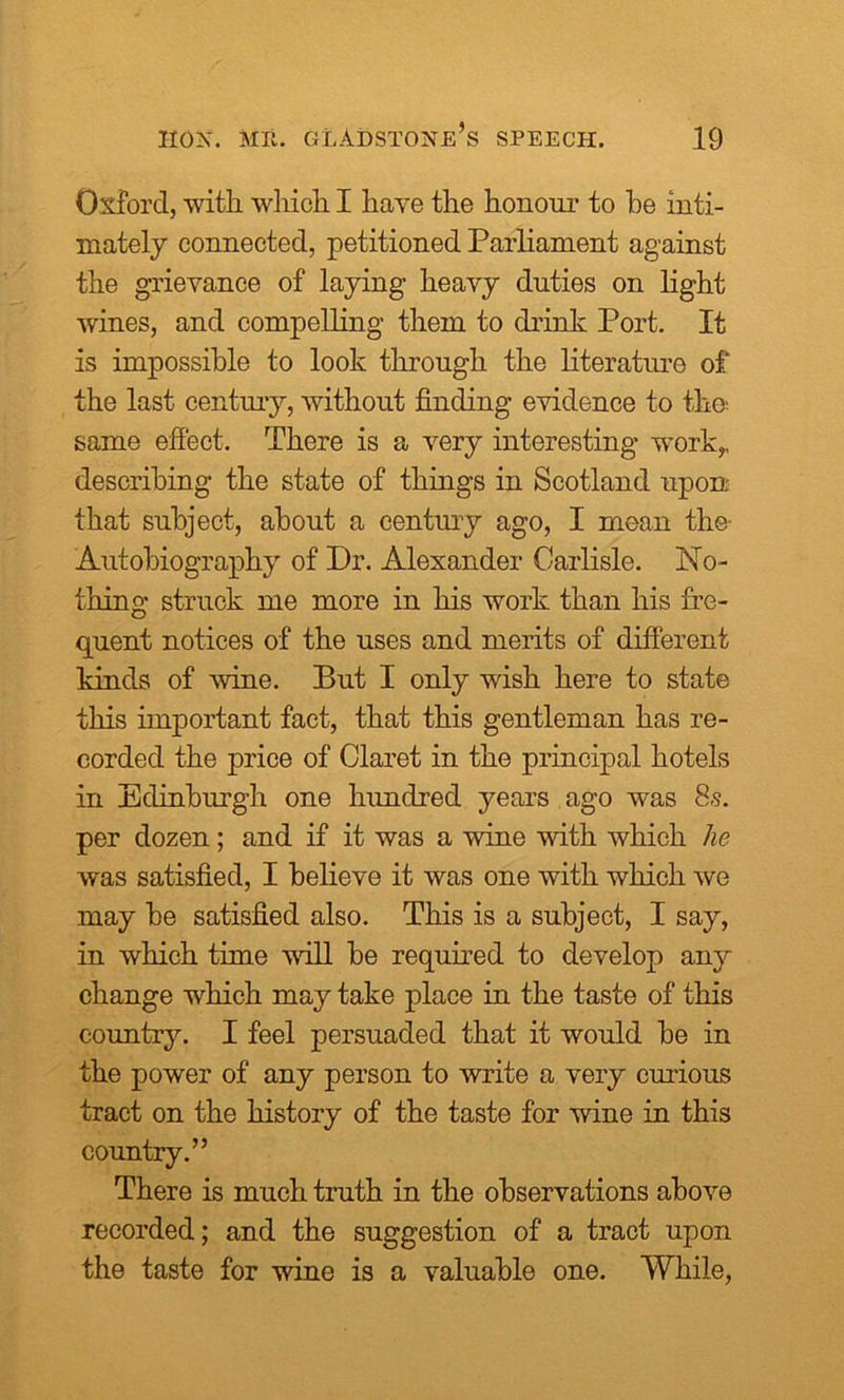 Oxford, with which I have the honour to be inti- mately connected, petitioned Parliament against the grievance of laying heavy duties on light wines, and compelling them to drink Port. It is impossible to look through the literature of the last century, without finding evidence to the.- same effect. There is a very interesting work,, describing the state of things in Scotland upon that subject, about a century ago, I moan the- Autobiography of Dr. Alexander Carlisle. No- thing struck me more in his work than his fre- quent notices of the uses and merits of different kinds of wine. But I only wish here to state this important fact, that this gentleman has re- corded the price of Claret in the principal hotels in Edinburgh one hundred years ago was 8.s. per dozen; and if it was a wine with which he was satisfied, I believe it was one with which we may be satisfied also. This is a subject, I say, in which time will be required to develop any change which may take place in the taste of this country. I feel persuaded that it would be in the power of any person to write a very curious tract on the history of the taste for wine in this country.” There is much truth in the observations above recorded; and the suggestion of a tract upon the taste for wine is a valuable one. While,