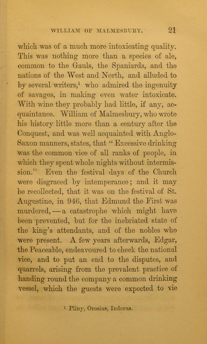 wliicli was of a much more intoxicating quality. This was nothing more than a species of ale, common to the Grauls, the Spaniards, and the nations of the West and North, and alluded to by several writers,1 who admired the ingenuity of savages, in making even water intoxicate. With wine they probably had little, if any, ac- quaintance. William of Malmesbury, who wrote his history little more than a century after the Conquest, and was well acquainted with Anglo- Saxon manners, states, that “ Excessive drinking was the common vice of all ranks of people, in which they spent whole nights without intermis- sion.” Even the festival days of the Church were disgraced by intemperance; and it may be recollected, that it was on the festival of St. Augustine, in 946, that Edmund the First was murdered, — a catastrophe which might have been prevented, but for the inebriated state of the king’s attendants, and of the nobles who were present. A few years afterwards, Edgar, the Peaceable, endeavoured to check the national vice, and to put an end to the disputes, and quarrels, arising from the prevalent practice of handing round the company a common drinking vessel, which the guests were expected to vie 1 Pliny, Orosius, Indorus.