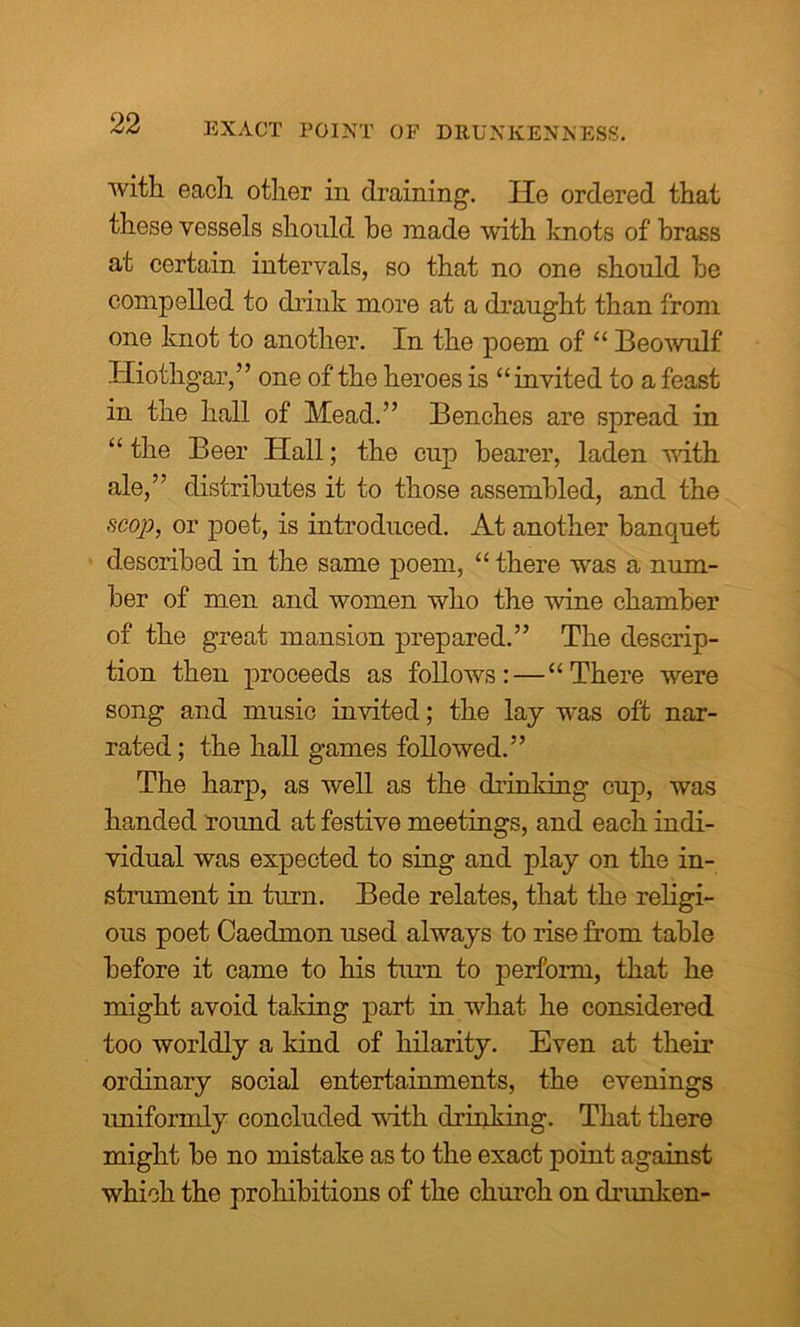 with each other in draining. lie ordered that these vessels should he made with knots of brass at certain intervals, so that no one should he compelled to drink more at a draught than from one knot to another. In the poem of “ Beowulf Hiothgar,” one of the heroes is “invited to a feast in the hall of Mead.” Benches are spread in “ the Beer Hall; the cup hearer, laden with ale,” distributes it to those assembled, and the scop, or poet, is introduced. At another banquet described in the same poem, “ there was a num- ber of men and women who the wine chamber of the great mansion prepared.” The descrip- tion then proceeds as follows:—“There were song and music invited; the lay was oft nar- rated ; the hall games followed.” The harp, as well as the drinking cup, was handed round at festive meetings, and each indi- vidual was expected to sing and play on the in- strument in turn. Bede relates, that the religi- ous poet Caedmon used always to rise from table before it came to his turn to perform, that he might avoid taldng part in what he considered too worldly a kind of hilarity. Even at their ordinary social entertainments, the evenings uniformly concluded with drinking. That there might be no mistake as to the exact point against which the prohibitions of the church on drunken-