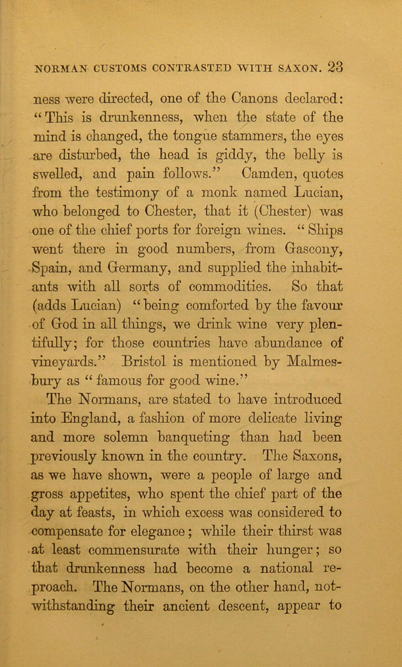 ness were directed, one of tlie Canons declared: “This is drunkenness, when the state of the mind is changed, the tongue stammers, the eyes are disturbed, the head is giddy, the belly is swelled, and pain follows.” Camden, quotes from the testimony of a monk named Lucian, who belonged to Chester, that it (Chester) was one of the chief ports for foreign wines. “ Ships went there in good numbers, from Gascony, Spain, and Germany, and supplied the inhabit- ants with all sorts of commodities. So that (adds Lucian) “ being comforted by the favour of God in all things, we drink wine very plen- tifully; for those countries have abundance of vineyards.” Bristol is mentioned by Malmes- bury as “ famous for good wine.” The Normans, are stated to have introduced into England, a fashion of more delicate living and more solemn banqueting than had been previously known in the country. The Saxons, as we have shown, were a people of large and gross appetites, who spent the chief part of the day at feasts, in which excess was considered to compensate for elegance; while their thirst was • at least commensurate with their hunger; so that drunkenness had become a national re- proach. The Normans, on the other hand, not- withstanding their ancient descent, appear to