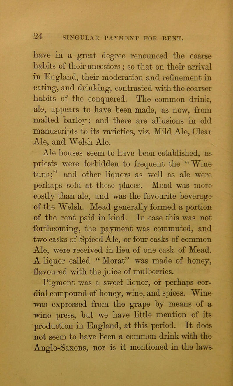 SINGULAR PAYMENT FOR RENT. have in a great degree renounced the coarse hahits of their ancestors; so that on their arrival in England, their moderation and refinement in eating, and drinking, contrasted with the coarser hahits of the conquered. The common drink, ale, appears to have keen made, as now, from malted barley; and there are allusions in old manuscripts to its varieties, viz. Mild Ale, Clear Ale, and Welsh Ale. Ale houses seem to have been established, as priests were forbidden to frequent the “Wine tuns;” and other liquors as well as ale were perhaps sold at these places. Mead was more costly than ale, and was the favourite beverage of the Welsh. Mead generally formed a portion of the rent paid in kind. In case this was not forthcoming, the payment was commuted, and two casks of Spiced Ale, or four casks of common Ale, were received in lieu of one cask of Mead. A liquor called “ Morat” was made of honey, flavoured with the juice of mulberries. Pigment was a sweet liquor, or perhaps cor- dial compound of honey, Mine, and spices. Wine was expressed from the grape by means of a wine press, but we have little mention of its production in England, at this period. It does not seem to have been a common drink with the Anglo-Saxons, nor is it mentioned in the laws-