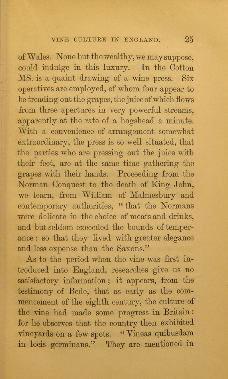 of Wales. None but the wealthy, we may suppose, could indulge in this luxury. In the Cotton MS. is a quaint drawing of a wine press. Six operatives are employed, of whom four appear to he treading out the grapes, the juice of which flows from three apertures in very powerful streams, apparently at the rate of a hogshead a minute. With a convenience of arrangement somewhat extraordinary, the press is so well situated, that the parties who are pressing out the juice with their feet, are at the same time gathering the grapes with their hands. Proceeding from the Norman Conquest to the death of King John, we learn, from William of Malmesbury and contemporary authorities, “ that the Normans were delicate in the choice of meats and drinks, and but seldom exceeded the bounds of temper- ance : so that they lived with greater elegance and less expense than the Saxons.” As to the period when the vine was first in- troduced into England, researches give us no satisfactory information; it appears, from the testimony of Bede, that as early as the com- mencement of the eighth century, the culture of the vine had made some progress in Britain: for he observes that the country then exhibited vineyards on a few spots. “ Yineas quibusdam in locis germinans.” They are mentioned in