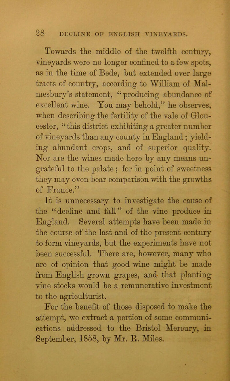 Towards the middle of the twelfth century, vineyards were no longer confined to a few spots, as in the time of Bede, hut extended over large tracts of country, according to William of Mal- mesbury’s statement, “ producing abundance of excellent wine. You may behold,” he observes, when describing the fertility of the vale of Glou- cester, “this district exhibiting a greater number of vineyards than any county in England; yield- ing abundant crops, and of superior quality. Nor are the wines made here by any means un- grateful to the palate ; for in point of sweetness they may even bear comparison with the growths of France.” It is unnecessary to investigate the cause of the “decline and fall” of the vine produce in England. Several attempts have been made in the course of the last and of the present century to form vineyards, but the experiments have not been successful. There are, however, many who are of opinion that good wine might be made from English grown grapes, and that planting vine stocks would be a remunerative investment to the agriculturist. Eor the benefit of those disposed to make the attempt, we extract a portion of some communi- cations addressed to the Bristol Mercury, in September, 1858, by Mr. R. Miles.