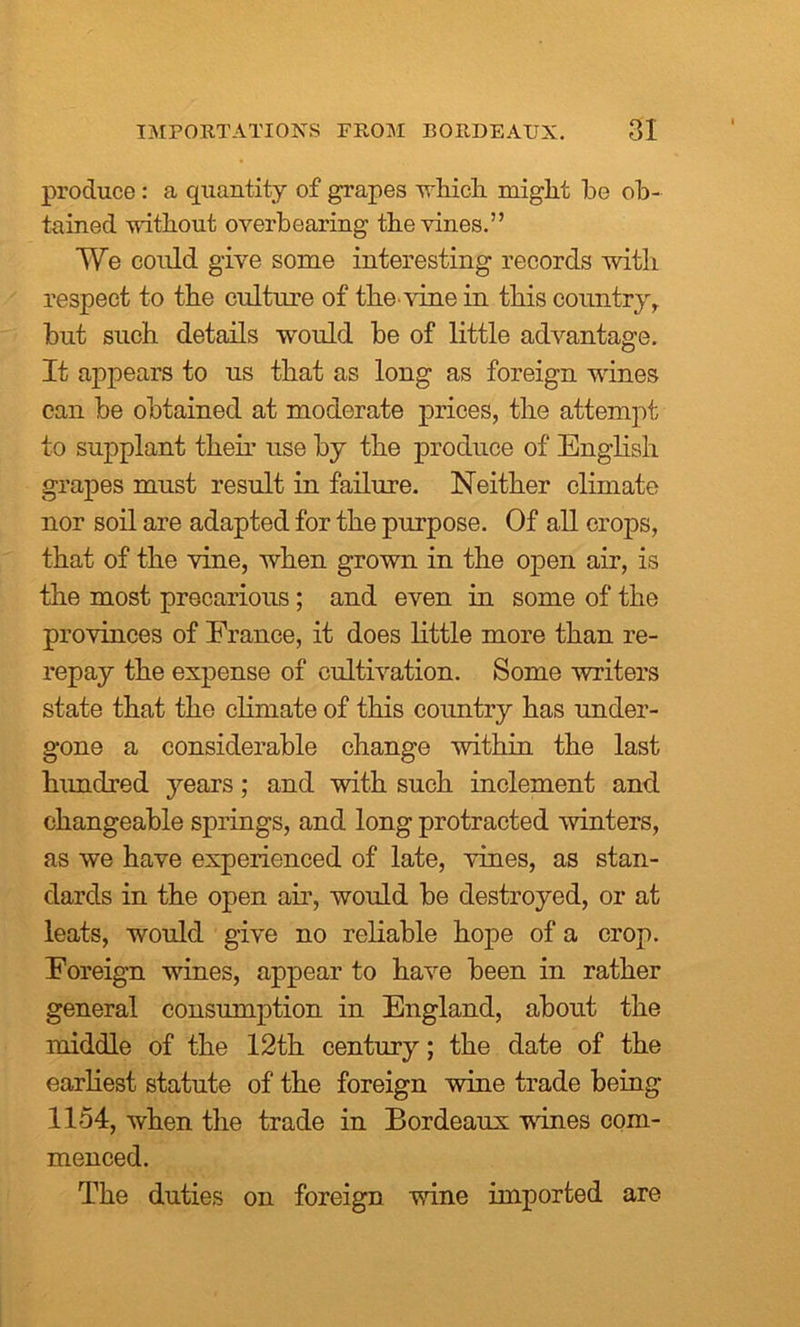 produce: a quantity of grapes which miglit be ob- tained without overbearing the vines.” We could give some interesting records with respect to the culture of the vine in this countryr but such details would be of little advantage. It appears to us that as long as foreign wines can be obtained at moderate prices, the attempt to supplant theu use by the produce of English grapes must result in failure. Neither climate nor soil are adapted for the purpose. Of all crops, that of the vine, when grown in the open air, is the most precarious; and even in some of the provinces of France, it does little more than re- repay the expense of cultivation. Some writers state that the climate of this country has under- gone a considerable change within the last hundred years; and with such inclement and changeable springs, and long protracted winters, as we have experienced of late, vines, as stan- dards in the open air, would be destroyed, or at leats, would give no reliable hope of a crop. Foreign wines, appear to have been in rather general consumption in England, about the middle of the 12th century; the date of the earliest statute of the foreign wme trade being 1154, when the trade in Bordeaux wines com- menced. The duties on foreign wine imported are