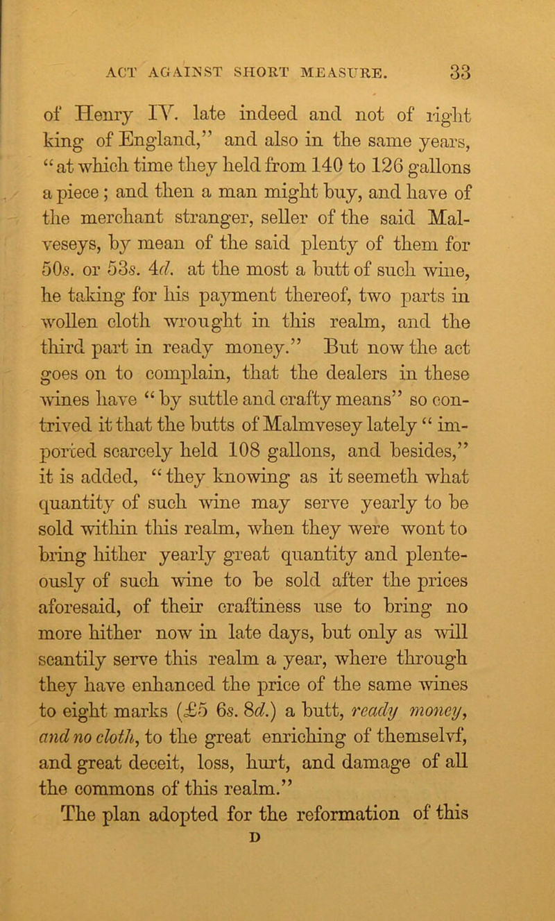 of Henry IV. late indeed and not of right king of England,” and also in the same years, “ at which time they held from 140 to 126 gallons a piece; and then a man might buy, and have of the merchant stranger, seller of the said Mal- veseys, by mean of the said plenty of them for 50s. or 53s. 4d. at the most a butt of such wine, he taking for his payment thereof, two parts in wollen cloth wrought in this realm, and the third part in ready money.” But now the act goes on to complain, that the dealers in these wines have “ by suttle and crafty means” so con- trived it that the butts of Malmvesey lately “ im- ported scarcely held 108 gallons, and besides,” it is added, “ they knowing as it seemeth what quantity of such wine may serve yearly to be sold within this realm, when they were wont to bring hither yearly great quantity and plente- ously of such wine to be sold after the prices aforesaid, of their craftiness use to bring no more hither now in late days, but only as will scantily serve this realm a year, where through they have enhanced the price of the same wines to eight marks (<£5 6s. 8d.) a butt, ready money, and no cloth, to the great enriching of themselvf, and great deceit, loss, hurt, and damage of all the commons of this realm.” The plan adopted for the reformation of this D