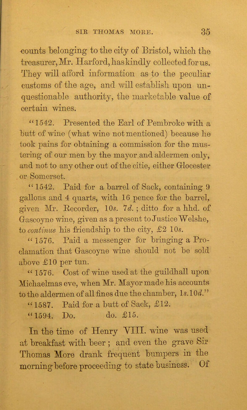 •counts belonging to the city of Bristol, which the treasurer, Mr. Harford, has kindly collected for us. They will afford information as to the peculiar customs of the age, and will establish upon un- questionable authority, the marketable value of certain wines. “1542. Presented the Earl of Pembroke with a butt of wine (what wine not mentioned) because he took pains for obtaining a commission for the mus- tering of our men by the mayor and aldermen only, and not to any other out of the citie, either Glocester or Somerset. “ 1542. Paid for a barrel of Sack, containing 9 gallons and 4 quarts, with 16 pence for the barrel, given Mr. Recorder, 10s. 7d. ; ditto for a hhd. of Gascoyne wine, given as a present to Justice Welshe, to continue his friendship to the city, £2 10s. “ 1576. Paid a messenger for bringing a Pro- clamation that Gascoyne wine should not be sold above £10 per tun. “ 1576. Cost of wine used at the guildhall upon Michaelmas eve, when Mr. Mayor made his accounts to the aldermen of all fines due the chamber, 1 s. 10fZ.” “ 1587. Paid for a butt of Sack, £12. “1594. Do. do. £15. In the time of Henry VIII. vine was used at breakfast with beer ; and even the grave Sir Thomas More drank frequent bumpers in the morning before proceeding to state business. Of