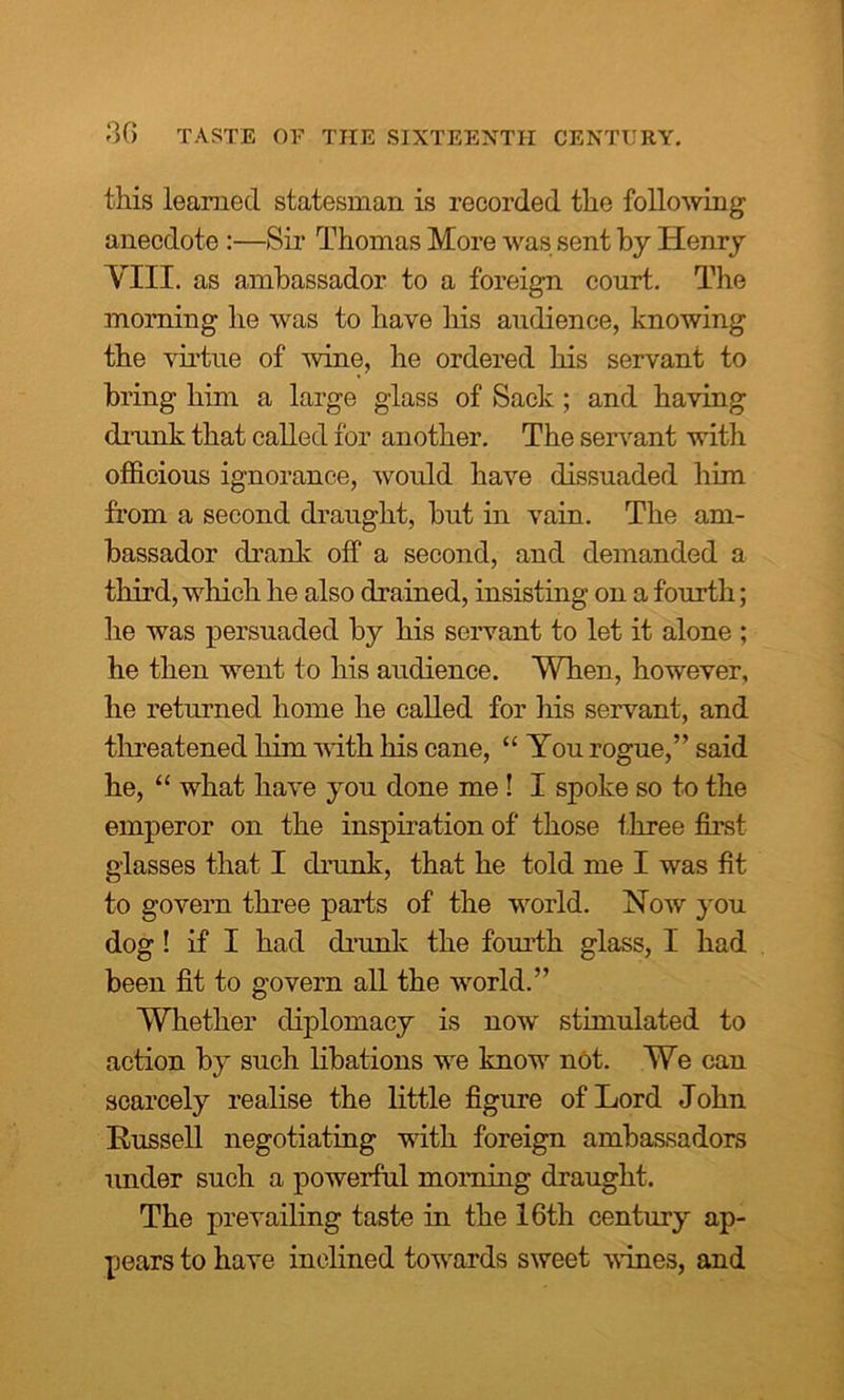 this learned statesman is recorded the following anecdote :—Sir Thomas More was sent by Henry VIII. as ambassador to a foreign court. The morning he was to have his audience, knowing the virtue of wine, he ordered his servant to bring him a large glass of Sack; and having drunk that called for another. The servant with officious ignorance, would have dissuaded him from a second draught, but in vain. The am- bassador drank off a second, and demanded a third, which he also drained, insisting on a fourth; he was persuaded by his servant to let it alone ; he then went to his audience. When, however, he returned home he called for his servant, and threatened him with his cane, “You rogue,” said he, “ what have you done me! I spoke so to the emperor on the inspiration of those three first glasses that I drunk, that he told me I was fit to govern three parts of the world. Now you dog ! if I had drunk the fourth glass, I had been fit to govern all the world.” Whether diplomacy is now stimulated to action by such libations we know not. We can scarcely realise the little figure of Lord John Russell negotiating with foreign ambassadors under such a powerful morning draught. The prevailing taste in the 16th century ap- pears to have inclined towards sweet vines, and