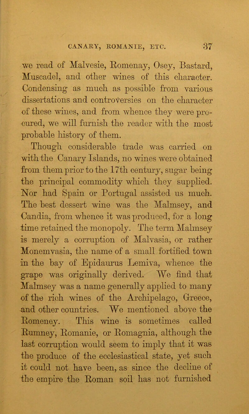 we read of Malvesie, Bomenay, Osey, Bastard, Muscadel, and otlier wines of this character. Condensing as much as possible from various dissertations and controversies on the character of these wines, and from whence they were pro- cured, we will furnish the reader with the most probable history of them. Though considerable trade was carried on with the Canary Islands, no wines were obtained from them prior to the 17th century, sugar being the principal commodity which they supplied. Nor had Spain or Portugal assisted us much. The best dessert wine was the Malmsey, and Canclia, from whence it was produced, for a long time retained the monopoly. The term Malmsey is merely a corruption of Malvasia, or rather Monemvasia, the name of a small fortified town in the bay of Epidaurus Lemiva, whence the grape was originally derived. We find that Malmsey was a name generally applied to many of the rich wines of the Archipelago, Greece, and other countries. We mentioned above the Bomeney. This wine is sometimes called Bumney, Bomanie, or Bomagnia, although the last corruption would seem to imply that it was the produce of the ecclesiastical state, yet such it could not have been, as since the decline of the empire the Boman soil has not furnished