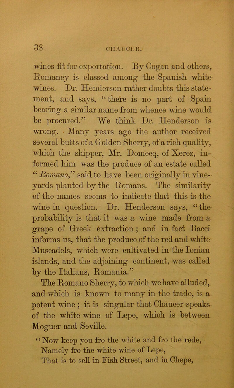 wines fit for exportation. By Cogan and others, Romaney is classed among the Spanish white wines. Dr. Henderson rather doubts this state- ment, and says, “there is no part of Spain bearing a similar name from whence wine would he procured.” We think Dr. Henderson is wrong. • Many years ago the author received several butts of a Golden Sherry, of a rich quality, which the shipper, Mr. Domecq, of Xerez, in- formed him was the produce of an estate called “ Romano,” said to have been originally in vine- yards planted by the Romans. The similarity of the names seems to indicate that this is the wine in question. Dr. Henderson says, “ the probability is that it was a wine made from a grape of Greek extraction ; and in fact Bacci informs us, that the produce of the red and white Muscadels, which were cultivated in the Ionian islands, and the adjoining continent, was called by the Italians, Romania.” The Romano Sherry, to which, we have alluded, and which is known to many in the trade, is a potent wine ; it is singular that Chaucer speaks of the white wine of Lepe, which is between Moguer and Seville. “ Now keep you fro the white and Do the rede, Namely fro the white wine of Lepe, That is to sell in Fish Street, and in Chepe,
