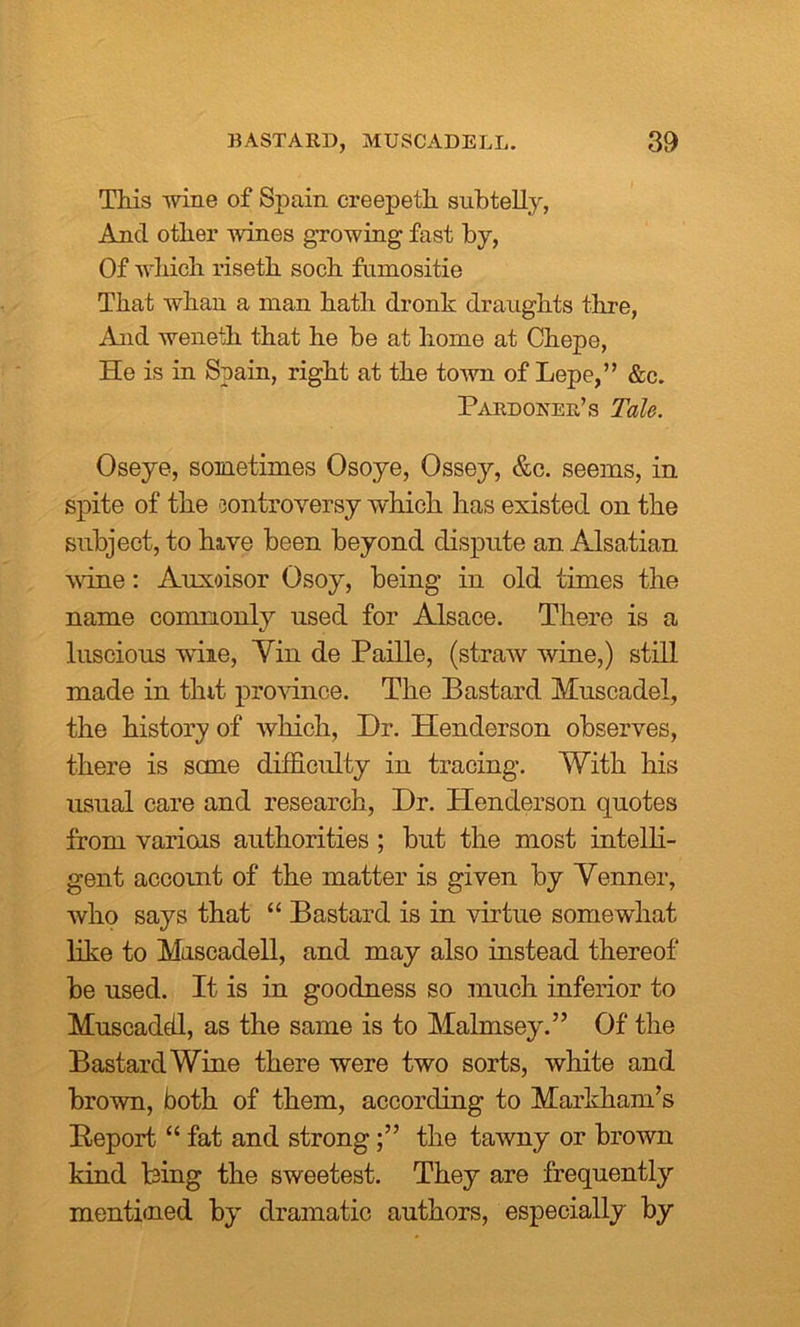 This wine of Spain creepetli subtelly, And other wines growing fast by, Of which riseth soch fumositie That whan a man hath dronk draughts tlire, And weneth that he be at home at Chepe, He is in Spain, right at the town of Lepe,” &c. Pardoner’s Tale. Oseye, sometimes Osoye, Ossey, &c. seems, in spite of the controversy which has existed on the subject, to hive been beyond dispute an Alsatian wine: Auxoisor Osoy, being in old times the name commonly used for Alsace. There is a luscious wiie, Yin de Paille, (straw wine,) still made in tint province. The Bastard Muscadel, the history of which, Dr. Henderson observes, there is sane difficulty in tracing. With his usual care and research, Dr. Henderson quotes from variois authorities ; but the most intelli- gent account of the matter is given by Venner, who says that “ Bastard is in virtue somewhat like to Mascadell, and may also instead thereof be used. It is in goodness so much inferior to Muscaddl, as the same is to Malmsey.” Of the Bastard Wine there were two sorts, white and brown, both of them, according to Markham’s Report “ fat and strongthe tawny or brown kind bing the sweetest. They are frequently mentimed by dramatic authors, especially by