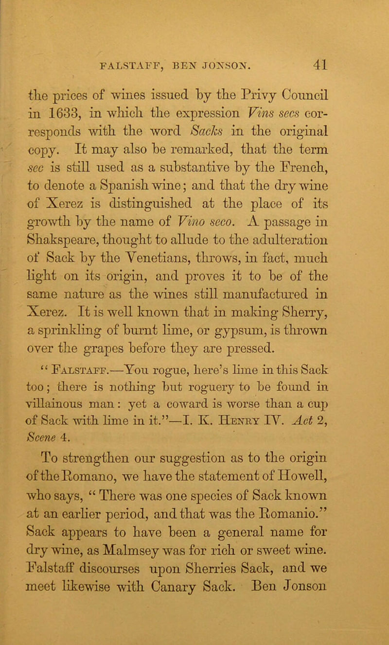 the prices of wines issued by the Privy Council in 1633, in which the expression Vins secs cor- responds with the word Sacks in the original copy. It may also he remarked, that the term sec is still used as a substantive by the French, to denote a Spanish wine; and that the dry wine of Xerez is distinguished at the place of its growth by the name of Vino seco. A passage in Shakspeare, thought to allude to the adulteration of Sack by the Venetians, throws, in fact, much light on its origin, and proves it to be of the same nature as the wines still manufactured in Xerez. It is well known that in making Sherry, a sprinkling of burnt lime, or gypsum, is thrown over the grapes before they are pressed. “ Falstaff.—You rogue, here’s lime in this Sack too; there is nothing but roguery to be foimd in villainous man: yet a coward is worse than a cup of Sack with lime in it.”—I. K. Henky IV. Act 2, Scene 4. To strengthen our suggestion as to the origin of thePomano, we have the statement of Howell, who says, “ There was one species of Sack known at an earlier period, and that was the Bomanio.” Sack appears to have been a general name for dry wine, as Malmsey was for rich or sweet wine. Falstaff discourses upon Sherries Sack, and we meet likewise with Canary Sack. Ben Jonson