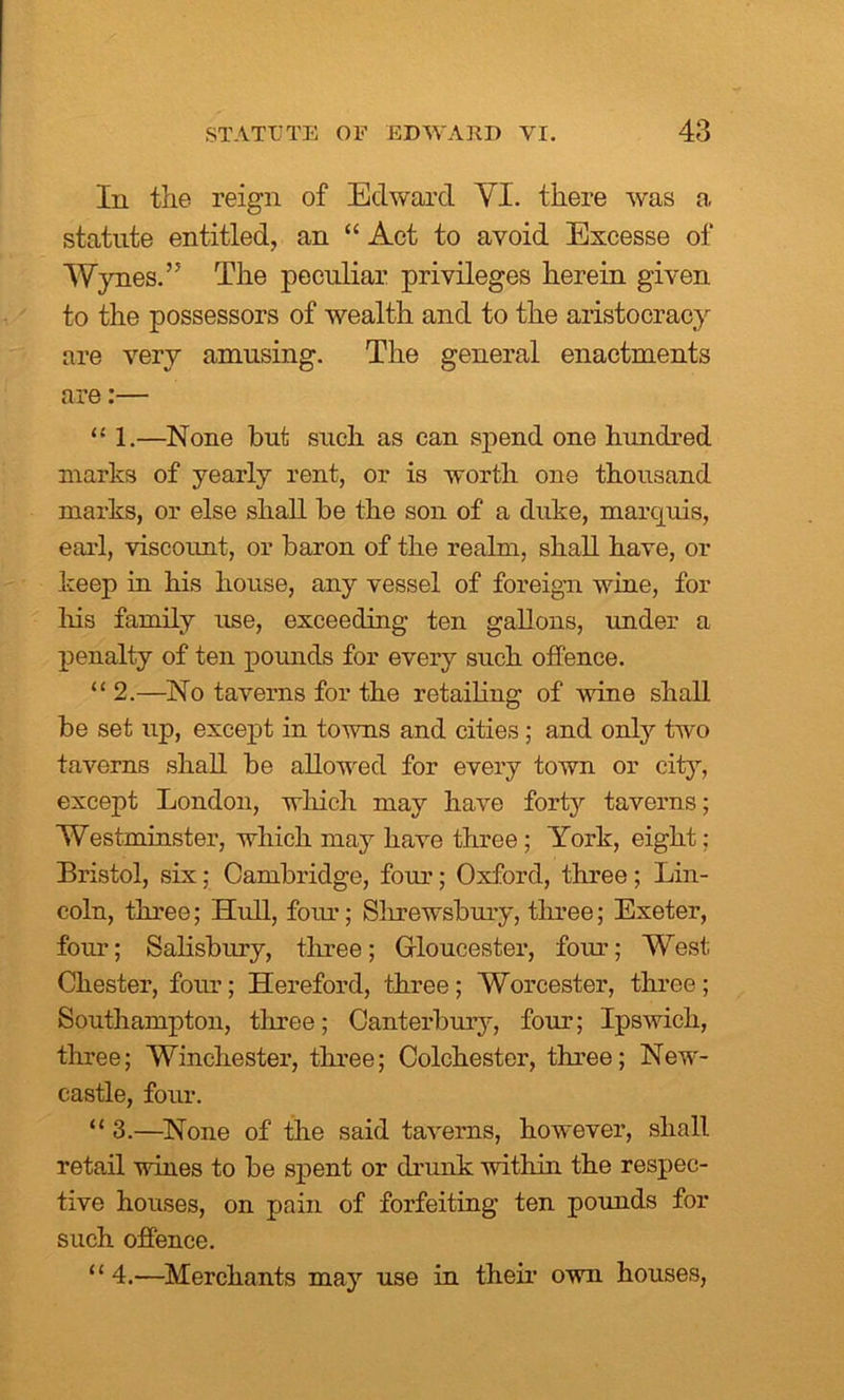 In the reign of Edward YI. there was a statute entitled, an “ Act to avoid Excesse of Wynes.” The peculiar privileges herein given to the possessors of wealth and to the aristocracy are very amusing. The general enactments are:— “ 1.—None but such as can spend one hundred marks of yearly rent, or is worth one thousand marks, or else shall be the son of a duke, marquis, earl, viscount, or baron of the realm, shall have, or keep in his house, any vessel of foreign wine, for his family use, exceeding ten gallons, under a penalty of ten pounds for every such offence. “2.—No taverns for the retailing of wine shall be set up, except in towns and cities; and only two taverns shall be allowed for every town or city, except London, which may have forty taverns; Westminster, which may have three; York, eight: Bristol, six; Cambridge, four; Oxford, three ; Lin- coln, three; Hull, four; Shrewsbury, three; Exeter, four; Salisbury, three; Gloucester, four; West Chester, four; Hereford, three; Worcester, three; Southampton, three; Canterbury, four; Ipswich, three; Winchester, three; Colchester, three; New- castle, four. “ 3.—None of the said taverns, however, shall retail wines to be spent or drunk within the respec- tive houses, on pain of forfeiting ten pounds for such offence. “4.—Merchants may use in their own houses,