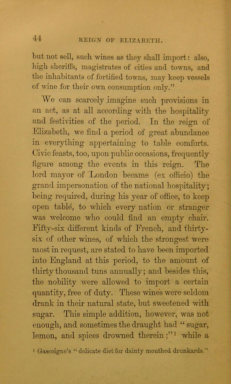 REIGN OF ELIZABETH. but not sell, such, wines as they shall import: also, high sheriffs, magistrates of cities and towns, and the inhabitants of fortified towns, may keep vessels of wane for their own consumption only.” We can scarcely imagine such provisions in an act, as at all according with the hospitality and festivities of the period. In the reign of Elizabeth, we find a period of great abundance in everything appertaining to table comforts. Civic feasts, too, upon public occasions, frequently figure among the events in this reign. The lord mayor of London became (ex officio) the grand impersonation of the national hospitality; being required, during his year of office, to keep open table, to which every nation or stranger was welcome who could find an empty chair. Fifty-six different kinds of French, and thirty- six of other wines, of which the strongest were most in request, are stated to have been imported into England at this period, to the amount of thirty thousand tuns annually; and besides this, the nobility were allowed to import a certain quantity, free of duty. These wines were seldom drank in their natural state, but sweetened with sugar. This simple addition, however, was not enough, and sometimes the draught had “ sugar, lemon, and spices drowned therein;”1 while a 1 Gascoigne’s “ delicate diet for dainty mouthed drunkards.”