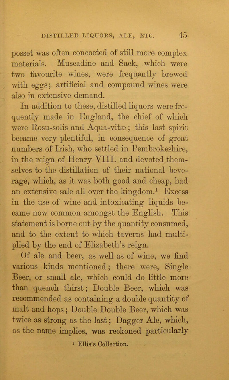 posset was often concocted of still more complex materials. Muscadine and Sack, which, were two favourite wines, were frequently brewed with eggs; artificial and compound wines were also in extensive demand. In addition to these, distilled liquors were fre- quently made in England, the chief of which were Rosu-solis and Aqua-vitse; this last spirit became very plentiful, in consequence of great numbers of Irish, who settled in Pembrokeshire, in the reign of Henry VIII. and devoted them- selves to the distillation of their national beve- rage, which, as it was both good and cheap, had an extensive sale all over the kingdom.1 Excess in the use of wine and intoxicating liquids be- came now common amongst the English. This statement is borne out by the quantity consumed, and to the extent to which taverns had multi- plied by the end of Elizabeth’s reign. Of ale and beer, as well as of wine, we find various lands mentioned; there were, Single Beer, or small ale, which could do little more than quench thirst; Double Beer, which was recommended as containing a double quantity of malt and hops; Double Double Beer, which was twice as strong as the last; Dagger Ale, which, as the name implies, was reckoned particularly 1 Ellis’s Collection.