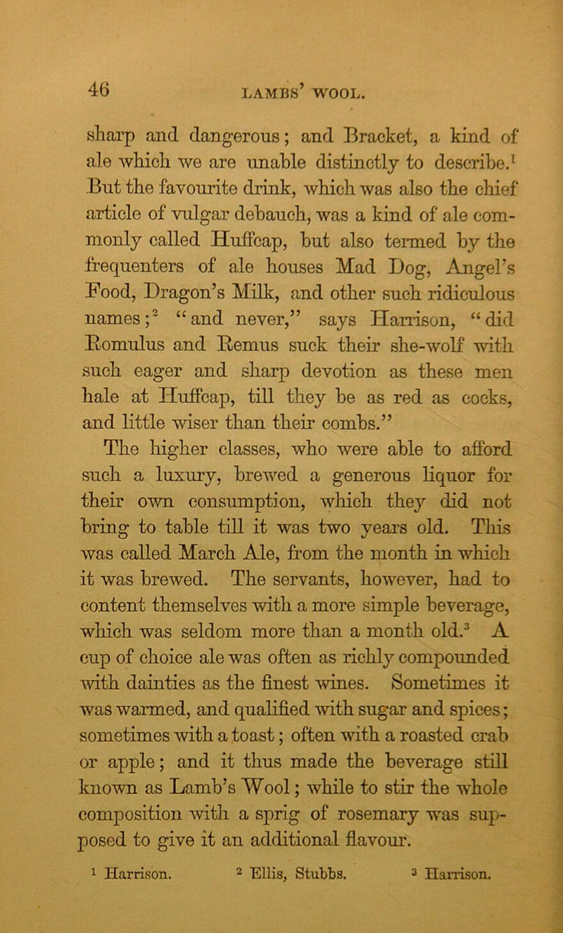 sharp and dangerous; and Bracket, a kind of ale which we are unable distinctly to describe.1 But the favourite drink, which was also the chief article of vulgar debauch, was a kind of ale com- monly called Hutfcap, but also termed by the frequenters of ale houses Mad Dog, Angel’s Food, Dragon’s Milk, and other such ridiculous names;2 “and never,” says Harrison, “did Bomulus and Remus suck their she-wolf with such eager and sharp devotion as these men hale at Huffcap, till they be as red as cocks, and little wiser than their combs.” The higher classes, who were able to afford such a luxury, brewed a generous liquor for their own consumption, which they did not bring to table till it was two vears old. This was called March Ale, from the month in which it was brewed. The servants, however, had to content themselves with a more simple beverage, which was seldom more than a month old.3 A cup of choice ale was often as richly compounded with dainties as the finest wines. Sometimes it was warmed, and qualified with sugar and spices; sometimes with a toast; often with a roasted crab or apple; and it thus made the beverage still known as Lamb’s Wool; while to stir the whole composition with a sprig of rosemary was sup- posed to give it an additional flavour. 2 Ellis, Stubbs. 1 Harrison. 3 Harrison.