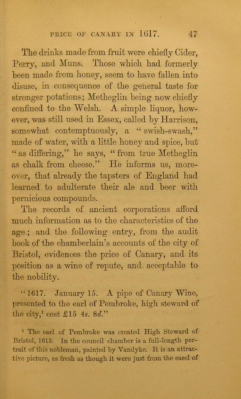 The drinks made from fruit were chiefly Cider, Perry, and Muns. Those which had formerly been made from honey, seem to have fallen into disuse, in consequence of the general taste for stronger potations; Metheglin being now chiefly confined to the Welsh. A simple liquor, how- ever, was still used in Essex, called by Harrison, somewhat contemptuously, a “ swish-swash,” made of water, with a little honey and spice, hut “ as differing,” he says, “ from true Metheglin as chalk from cheese.” He informs us, more- over, that already the tapsters of England had learned to adulterate their ale and beer with pernicious compounds. The records of ancient corporations afford much information as to the characteristics of the age ; and the following entry, from the audit book of the chamberlain’s accounts of the city of Bristol, evidences the price of Canary, and its position as a wine of repute, and. acceptable to the nobility. “1617. January 15. A pipe of Canary Wine, presented to the earl of Pembroke, high steward of the city,1 cost £15 4s. 8d.” 1 The earl of Pembroke was created High Steward of Bristol, 1613. In the council chamber is a full-length por- trait of this nobleman, painted by Vandyke. It is an attrac- tive picture, as fresh as though it were just from the easel of