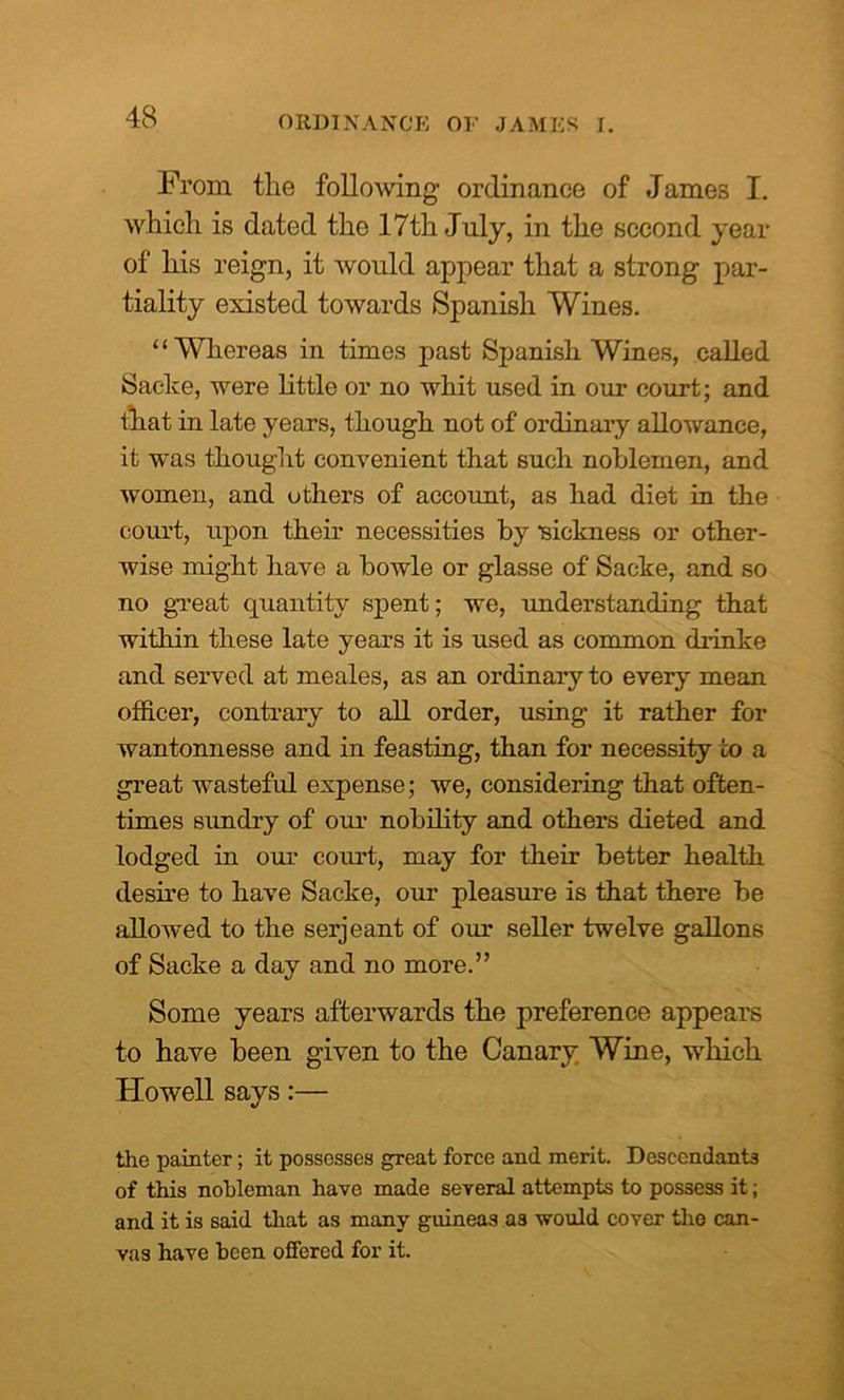 ORDINANCE OF JAMES I. From the following ordinance of James I. which is dated the 17th July, in the second year of his reign, it would appear that a strong par- tiality existed towards Spanish Wines. “Whereas in times past Spanish Wines, called Sacke, were little or no whit used in our court; and that in late years, though not of ordinary allowance, it was thought convenient that such noblemen, and women, and others of account, as had diet in the court, upon their necessities by •sickness or other- wise might have a bowle or glasse of Sacke, and so no great quantity spent; we, understanding that within these late years it is used as common drinke and served at meales, as an ordinary to every mean officer, contrary to all order, using it rather for wantonnesse and in feasting, than for necessity to a great wasteful expense; we, considering that often- times sundry of our nobility and others dieted and lodged in our court, may for their better health desire to have Sacke, our pleasure is that there be allowed to the serjeant of our seller twelve gallons of Sacke a day and no more.” Some years afterwards the preference appears to have been given to the Canary Wine, which Howell says:— the painter; it possesses great force and merit. Descendants of this nobleman have made several attempts to possess it; and it is said that as many guineas as would cover the can- vas have been offered for it.