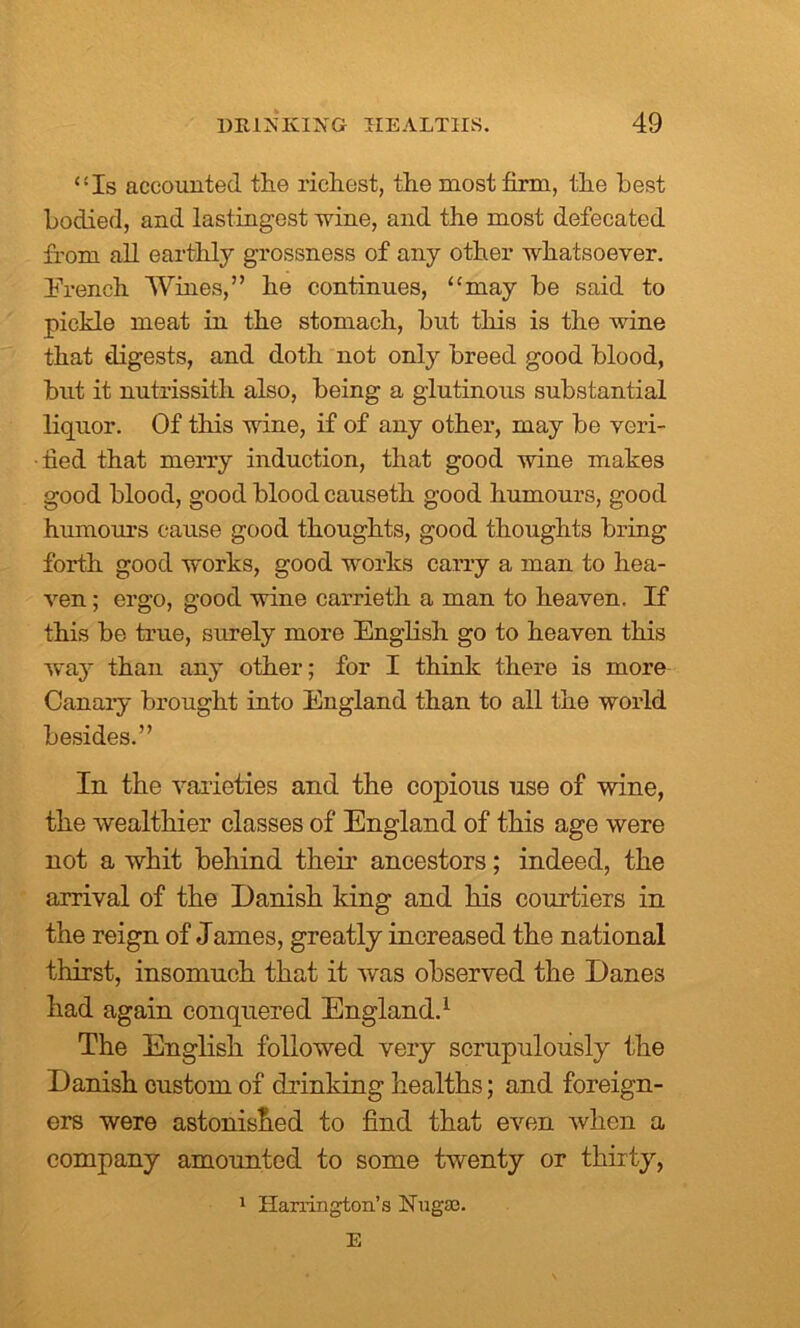 “Is accounted the richest, the most firm, the best bodierl, and lastingest wine, and the most defecated from all earthly grossness of any other whatsoever. French Wines,” he continues, “may be said to pickle meat in the stomach, but this is the wine that digests, and doth not only breed good blood, but it nutrissith also, being a glutinous substantial liquor. Of this wine, if of any other, may be veri- fied that merry induction, that good wine makes good blood, good blood causeth good humours, good humours cause good thoughts, good thoughts bring forth good works, good works carry a man to hea- ven ; ergo, good wine carrieth a man to heaven. If this be true, surely more English go to heaven this way than any other; for I think there is more Canary brought into England than to all the world besides.” In the varieties and the copious use of wine, the wealthier classes of England of this age were not a whit behind their ancestors; indeed, the arrival of the Danish king and his courtiers in the reign of James, greatly increased the national thirst, insomuch that it was observed the Danes had again conquered England.1 The English followed very scrupulously the Danish custom of drinking healths; and foreign- ers were astonished to find that even when a company amounted to some twenty or thirty, 1 Harrington's iSTugso. E