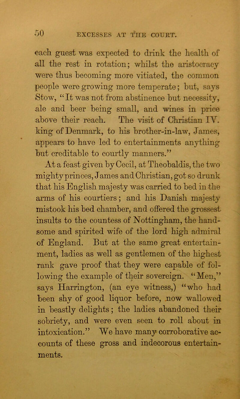 EXCESSES AT THE COURT. each guest was expected to drink the health of all the rest in rotation; whilst the aristocracy were thus becoming more vitiated, the common people were growing more temperate; hut, says Stow, “It was not from abstinence but necessity, ale and beer being small, and wines in price above their reach. The visit of Christian IV. king of Denmark, to his brother-in-law, James, appears to have led to entertainments anything but creditable to courtly manners.” At a feast given by Cecil, at Theobaldis, the two mighty princes, James and Christian, got so drunk that his English majesty was carried to bed in the arms of his courtiers; and his Danish majesty mistook his bed chamber, and offered the grossest insults to the countess of Nottingham, the hand- some and spirited wife of the lord high admiral of England. But at the same great entertain- ment, ladies as well as gentlemen of the highest rank gave proof that they were capable of fol- lowing the example of their sovereign. “Men,” says Harrington, (an eye witness,) “who had been shy of good liquor before, now wallowed in beastly delights; the ladies abandoned their sobriety, and were even seen to roll about in intoxication.” We have many corroborative ac- counts of these gross and indecorous entertain- ments.