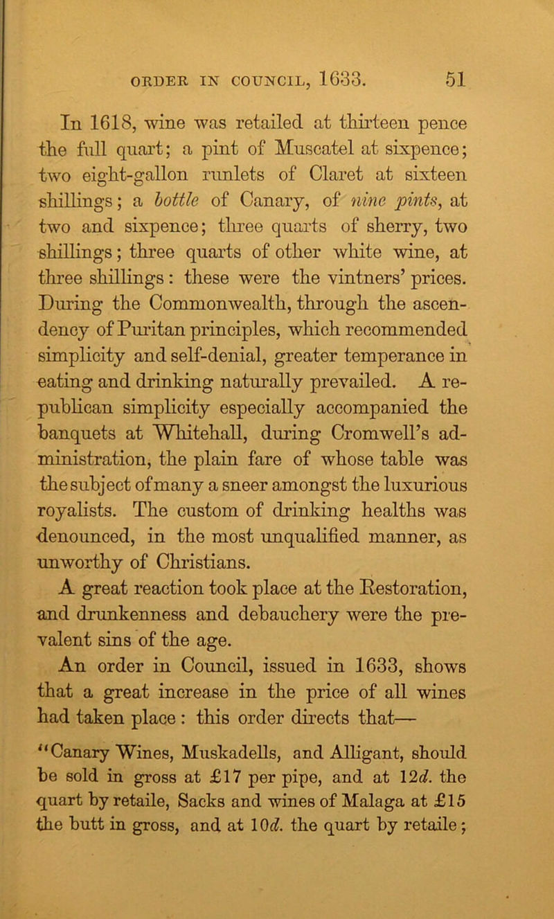 In 1618, wine was retailed at thirteen pence the full quart; a pint of Muscatel at sixpence; two eight-gallon runlets of Claret at sixteen shillings; a bottle of Canary, of nine pints, at two and sixpence; three quarts of sherry, two shillings; three quarts of other white wine, at three shillings : these were the vintners’ prices. During the Commonwealth, through the ascen- dency of Puritan principles, which recommended simplicity and self-denial, greater temperance in eating and drinking naturally prevailed. A re- publican simplicity especially accompanied the banquets at Whitehall, diming Cromwell’s ad- ministration, the plain fare of whose table was the subject of many a sneer amongst the luxurious royalists. The custom of drinking healths was denounced, in the most unqualified manner, as unworthy of Christians. A great reaction took place at the Restoration, and drunkenness and debauchery were the pre- valent sins of the age. An order in Council, issued in 1633, shows that a great increase in the price of all wines had taken place : this order directs that— '‘Canary Wines, Muskadells, and Alligant, should be sold in gross at £17 per pipe, and at 12d. the quart by retaile, Sacks and wines of Malaga at £15 the butt in gross, and at 10d. the quart by retaile;